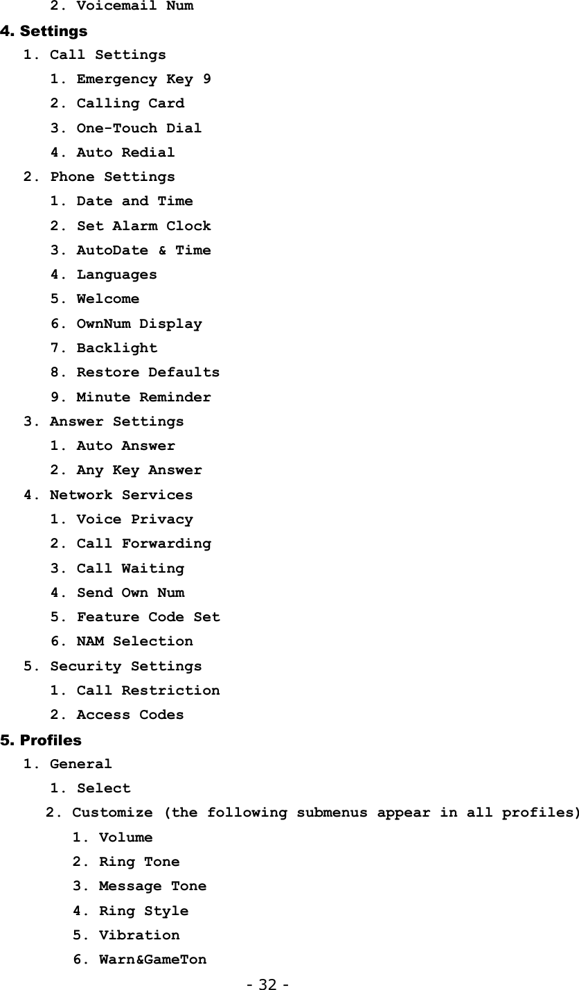 - 32 -    2. Voicemail Num 4. Settings 1. Call Settings    1. Emergency Key 9    2. Calling Card    3. One-Touch Dial    4. Auto Redial 2. Phone Settings    1. Date and Time    2. Set Alarm Clock    3. AutoDate &amp; Time    4. Languages    5. Welcome    6. OwnNum Display    7. Backlight    8. Restore Defaults    9. Minute Reminder 3. Answer Settings    1. Auto Answer    2. Any Key Answer 4. Network Services    1. Voice Privacy    2. Call Forwarding    3. Call Waiting    4. Send Own Num    5. Feature Code Set    6. NAM Selection 5. Security Settings    1. Call Restriction    2. Access Codes 5. Profiles 1. General    1. Select 2. Customize (the following submenus appear in all profiles)    1. Volume    2. Ring Tone    3. Message Tone    4. Ring Style    5. Vibration    6. Warn&amp;GameTon 