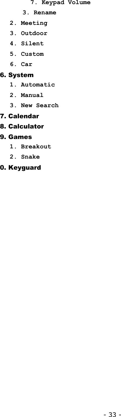 - 33 -    7. Keypad Volume       3. Rename 2. Meeting 3. Outdoor 4. Silent 5. Custom 6. Car 6. System 1. Automatic 2. Manual 3. New Search 7. Calendar 8. Calculator 9. Games 1. Breakout 2. Snake 0. Keyguard 