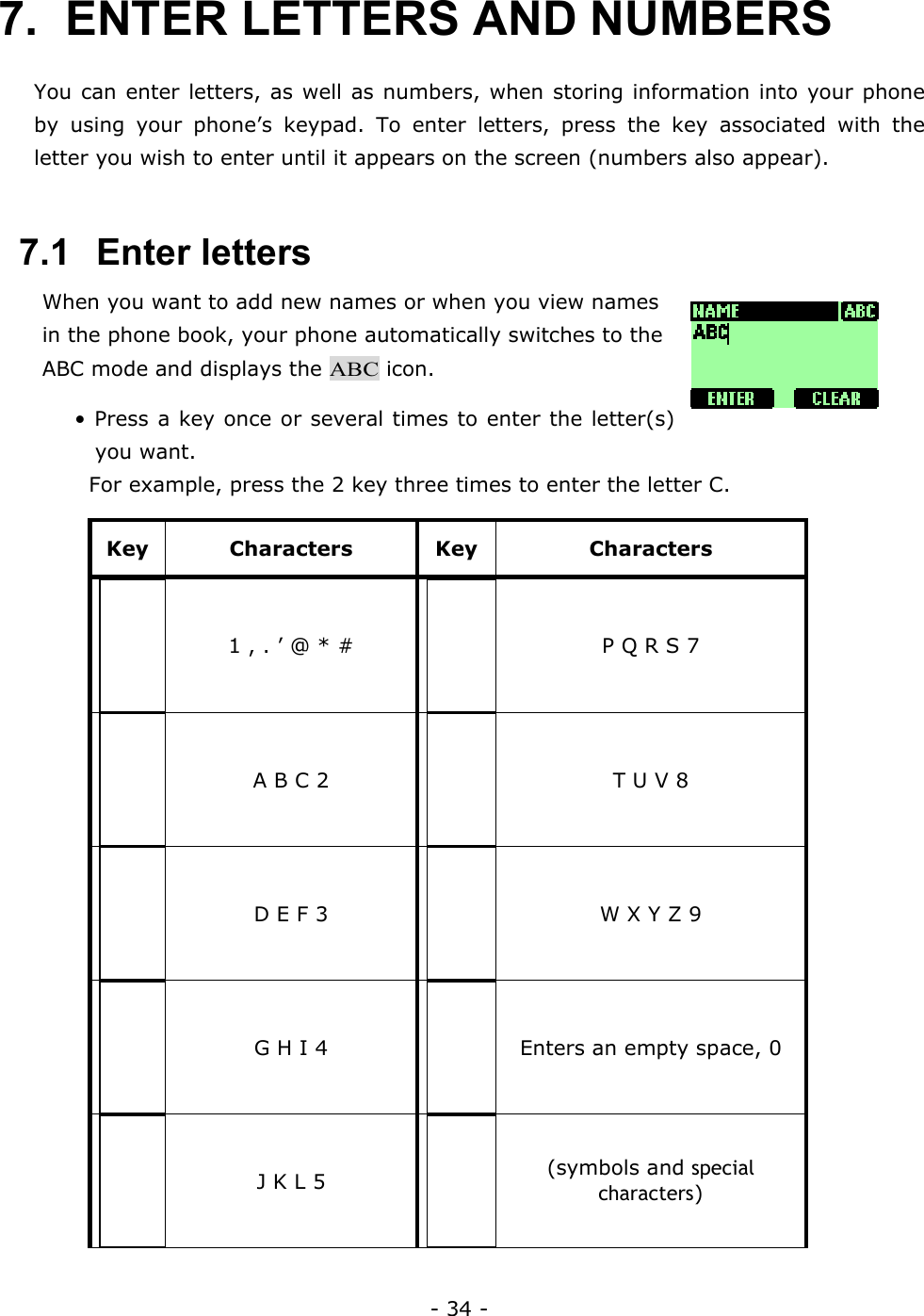 - 34 - 7.  ENTER LETTERS AND NUMBERS   You can enter letters, as well as numbers, when storing information into your phone by using your phone&rsquo;s keypad. To enter letters, press the key associated with the letter you wish to enter until it appears on the screen (numbers also appear).   7.1   Enter letters When you want to add new names or when you view names in the phone book, your phone automatically switches to the ABC mode and displays the ABC icon. &bull; Press a key once or several times to enter the letter(s) you want.   For example, press the 2 key three times to enter the letter C. Key Characters Key  Characters 1 , . &rsquo; @ * #  P Q R S 7 A B C 2  T U V 8 D E F 3  W X Y Z 9 G H I 4  Enters an empty space, 0 J K L 5  (symbols and special characters) 