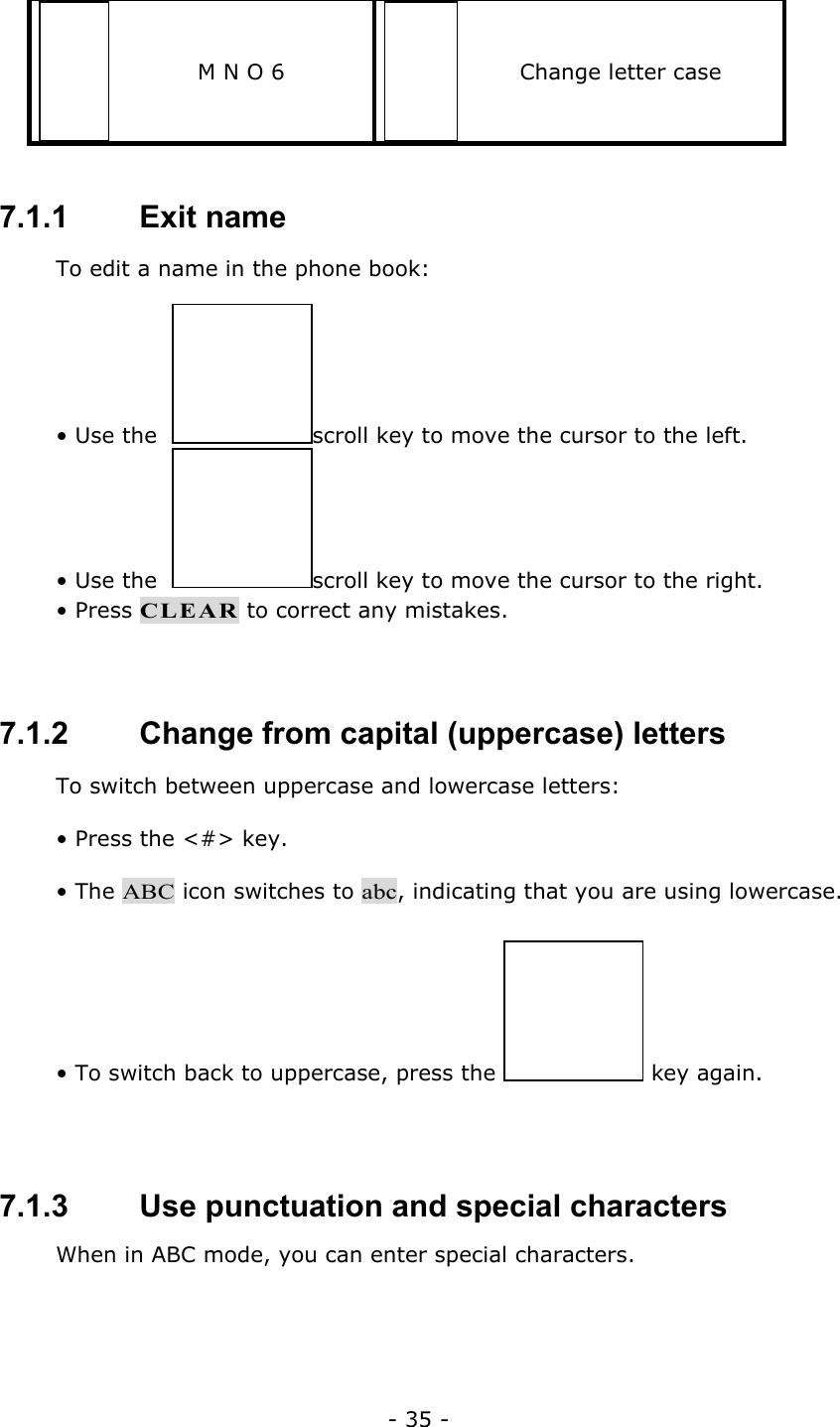 - 35 - M N O 6  Change letter case  7.1.1   Exit name To edit a name in the phone book: &bull; Use the   scroll key to move the cursor to the left. &bull; Use the   scroll key to move the cursor to the right. &bull; Press CLEAR to correct any mistakes.  7.1.2   Change from capital (uppercase) letters To switch between uppercase and lowercase letters: &bull; Press the <#> key. &bull; The ABC icon switches to abc, indicating that you are using lowercase. &bull; To switch back to uppercase, press the   key again.  7.1.3   Use punctuation and special characters When in ABC mode, you can enter special characters.  