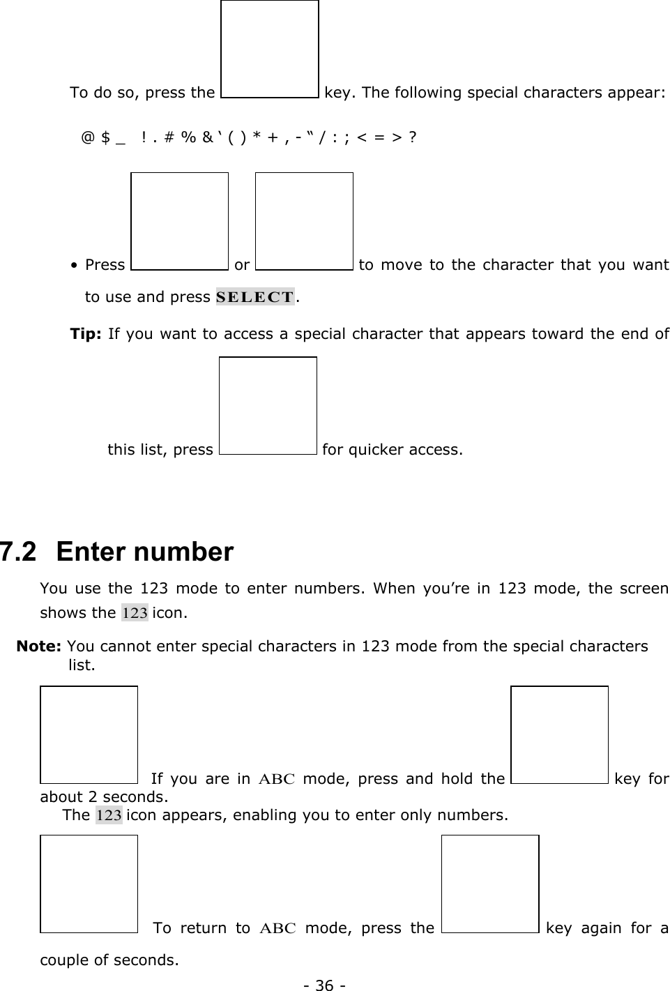 - 36 - To do so, press the   key. The following special characters appear:   @ $ _   ! . # % &amp; &lsquo; ( ) * + , - &ldquo; / : ; < = > ?  &bull; Press   or   to move to the character that you want to use and press SELECT. Tip: If you want to access a special character that appears toward the end of this list, press   for quicker access.  7.2   Enter number You use the 123 mode to enter numbers. When you&rsquo;re in 123 mode, the screen shows the 123 icon. Note: You cannot enter special characters in 123 mode from the special characters list.   If you are in ABC mode, press and hold the   key  for about 2 seconds. The 123 icon appears, enabling you to enter only numbers.   To return to ABC mode, press the   key again for a couple of seconds. 