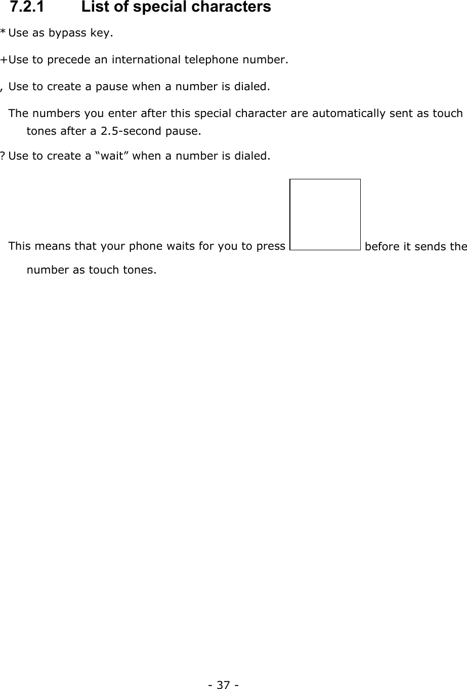 - 37 -  7.2.1   List of special characters * Use as bypass key. + Use to precede an international telephone number. , Use to create a pause when a number is dialed.   The numbers you enter after this special character are automatically sent as touch tones after a 2.5-second pause. ? Use to create a &ldquo;wait&rdquo; when a number is dialed.   This means that your phone waits for you to press   before it sends the number as touch tones.  