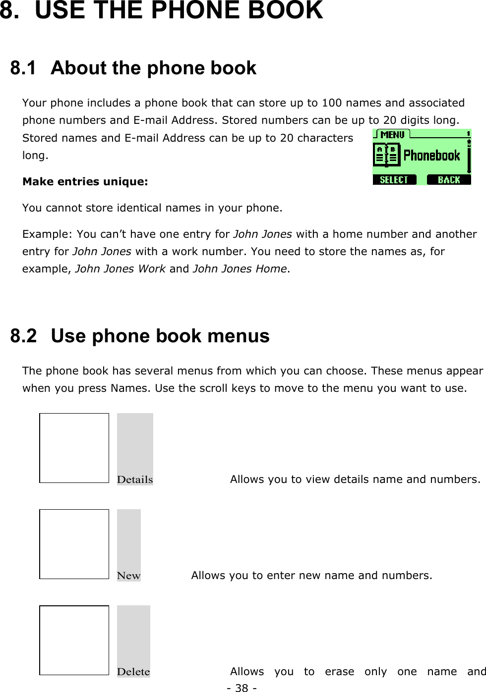 - 38 - 8.  USE THE PHONE BOOK   8.1   About the phone book Your phone includes a phone book that can store up to 100 names and associated phone numbers and E-mail Address. Stored numbers can be up to 20 digits long. Stored names and E-mail Address can be up to 20 characters long. Make entries unique: You cannot store identical names in your phone. Example: You can&rsquo;t have one entry for John Jones with a home number and another entry for John Jones with a work number. You need to store the names as, for example, John Jones Work and John Jones Home.  8.2   Use phone book menus The phone book has several menus from which you can choose. These menus appear when you press Names. Use the scroll keys to move to the menu you want to use.   Details     Allows you to view details name and numbers.   New     Allows you to enter new name and numbers.   Delete     Allows you to erase only one name and 