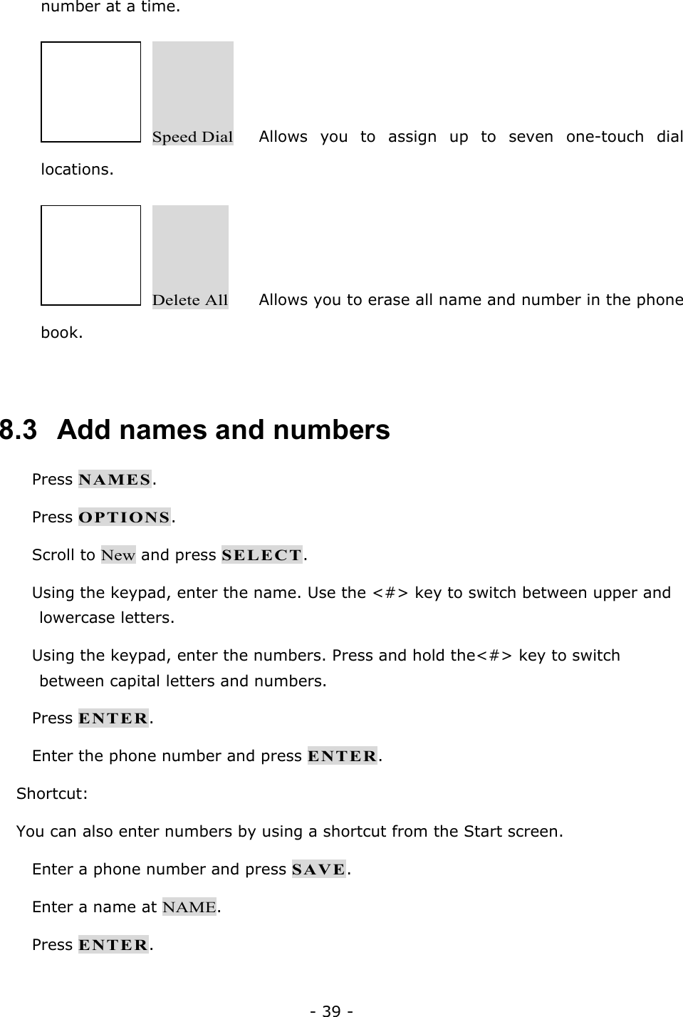 - 39 - number at a time.   Speed Dial   Allows you to assign up to seven one-touch dial locations.   Delete All   Allows you to erase all name and number in the phone book.  8.3   Add names and numbers  Press NAMES.  Press OPTIONS.  Scroll to New and press SELECT.  Using the keypad, enter the name. Use the <#> key to switch between upper and lowercase letters.  Using the keypad, enter the numbers. Press and hold the<#> key to switch between capital letters and numbers.  Press ENTER.  Enter the phone number and press ENTER. Shortcut: You can also enter numbers by using a shortcut from the Start screen.  Enter a phone number and press SAVE.  Enter a name at NAME.  Press ENTER.  