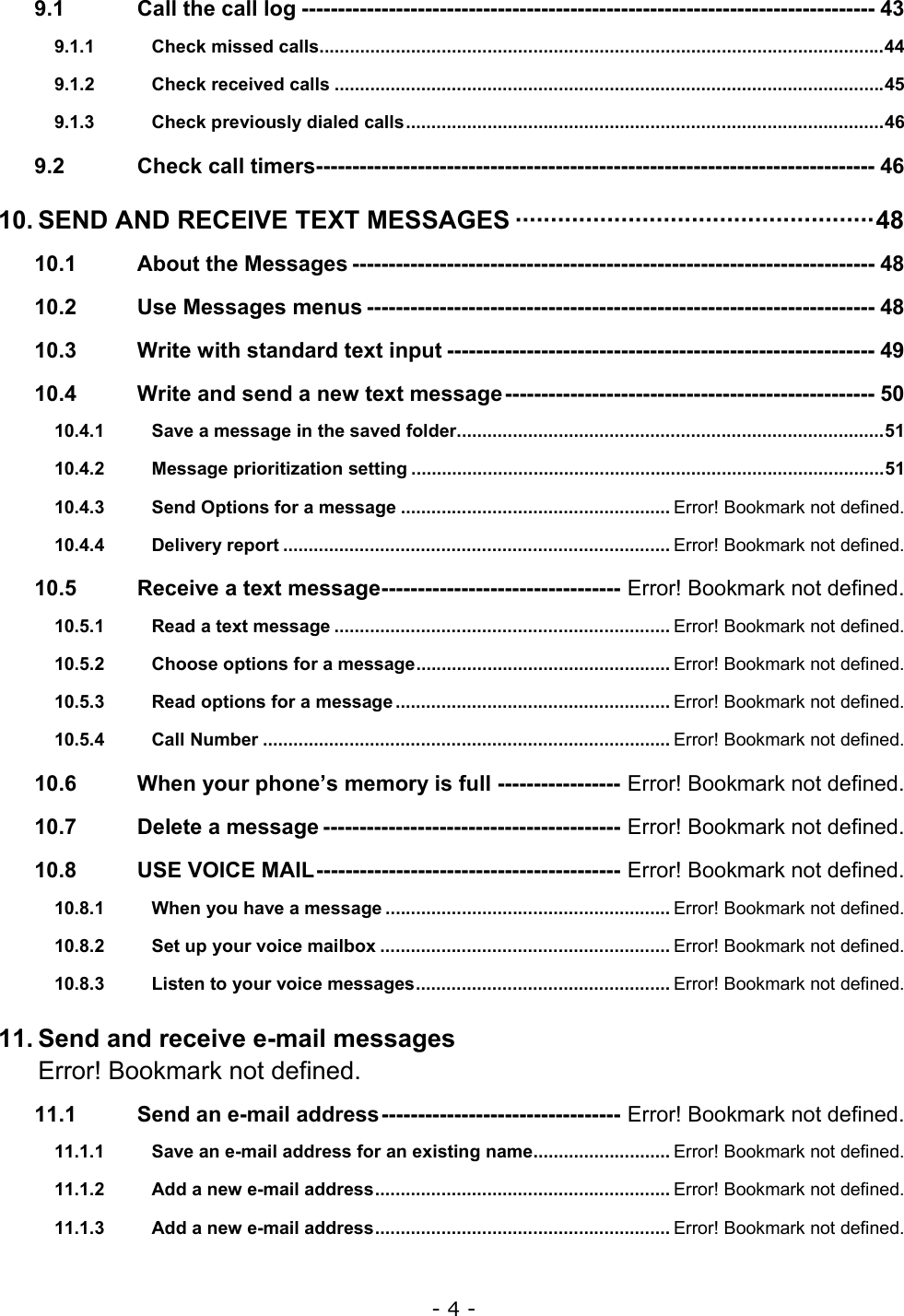 - 4 - 9.1 Call the call log ------------------------------------------------------------------------------- 43 9.1.1 Check missed calls...............................................................................................................44 9.1.2 Check received calls ............................................................................................................45 9.1.3 Check previously dialed calls..............................................................................................46 9.2 Check call timers----------------------------------------------------------------------------- 46 10. SEND AND RECEIVE TEXT MESSAGES &middot;&middot;&middot;&middot;&middot;&middot;&middot;&middot;&middot;&middot;&middot;&middot;&middot;&middot;&middot;&middot;&middot;&middot;&middot;&middot;&middot;&middot;&middot;&middot;&middot;&middot;&middot;&middot;&middot;&middot;&middot;&middot;&middot;&middot;&middot;&middot;&middot;&middot;&middot;&middot;&middot;&middot;&middot;&middot;&middot;&middot;&middot;&middot;&middot;&middot;&middot;48 10.1 About the Messages ------------------------------------------------------------------------ 48 10.2 Use Messages menus ---------------------------------------------------------------------- 48 10.3 Write with standard text input ----------------------------------------------------------- 49 10.4 Write and send a new text message--------------------------------------------------- 50 10.4.1 Save a message in the saved folder....................................................................................51 10.4.2 Message prioritization setting .............................................................................................51 10.4.3 Send Options for a message ..................................................... Error! Bookmark not defined. 10.4.4 Delivery report ............................................................................ Error! Bookmark not defined. 10.5 Receive a text message--------------------------------- Error! Bookmark not defined. 10.5.1 Read a text message .................................................................. Error! Bookmark not defined. 10.5.2 Choose options for a message.................................................. Error! Bookmark not defined. 10.5.3 Read options for a message ...................................................... Error! Bookmark not defined. 10.5.4 Call Number ................................................................................ Error! Bookmark not defined. 10.6 When your phone&rsquo;s memory is full ----------------- Error! Bookmark not defined. 10.7 Delete a message ----------------------------------------- Error! Bookmark not defined. 10.8 USE VOICE MAIL------------------------------------------ Error! Bookmark not defined. 10.8.1 When you have a message ........................................................ Error! Bookmark not defined. 10.8.2 Set up your voice mailbox ......................................................... Error! Bookmark not defined. 10.8.3 Listen to your voice messages.................................................. Error! Bookmark not defined. 11. Send and receive e-mail messages Error! Bookmark not defined. 11.1 Send an e-mail address--------------------------------- Error! Bookmark not defined. 11.1.1 Save an e-mail address for an existing name........................... Error! Bookmark not defined. 11.1.2 Add a new e-mail address.......................................................... Error! Bookmark not defined. 11.1.3 Add a new e-mail address.......................................................... Error! Bookmark not defined. 