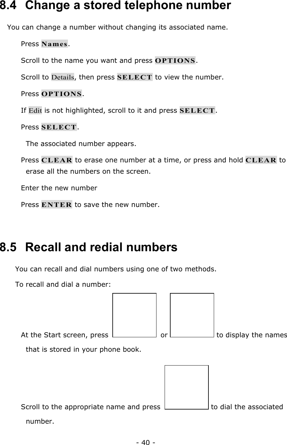- 40 - 8.4   Change a stored telephone number You can change a number without changing its associated name.  Press Names.  Scroll to the name you want and press OPTIONS.  Scroll to Details, then press SELECT to view the number.  Press OPTIONS.  If Edit is not highlighted, scroll to it and press SELECT.  Press SELECT. The associated number appears.  Press CLEAR to erase one number at a time, or press and hold CLEAR to erase all the numbers on the screen.  Enter the new number  Press ENTER to save the new number.  8.5   Recall and redial numbers You can recall and dial numbers using one of two methods. To recall and dial a number:  At the Start screen, press  or   to display the names that is stored in your phone book.  Scroll to the appropriate name and press  to dial the associated number. 