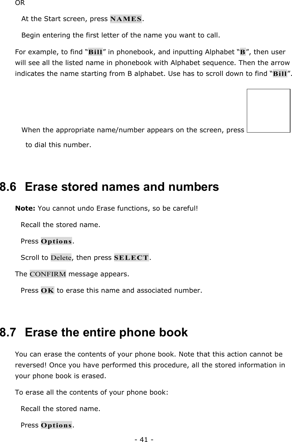 - 41 - OR  At the Start screen, press NAMES.  Begin entering the first letter of the name you want to call. For example, to find &ldquo;Bill&rdquo; in phonebook, and inputting Alphabet &ldquo;B&rdquo;, then user will see all the listed name in phonebook with Alphabet sequence. Then the arrow indicates the name starting from B alphabet. Use has to scroll down to find &ldquo;Bill&rdquo;.  When the appropriate name/number appears on the screen, press   to dial this number.  8.6   Erase stored names and numbers Note: You cannot undo Erase functions, so be careful!  Recall the stored name.  Press Options.  Scroll to Delete, then press SELECT. The CONFIRM message appears.  Press OK to erase this name and associated number.  8.7   Erase the entire phone book You can erase the contents of your phone book. Note that this action cannot be reversed! Once you have performed this procedure, all the stored information in your phone book is erased. To erase all the contents of your phone book:  Recall the stored name.  Press Options. 