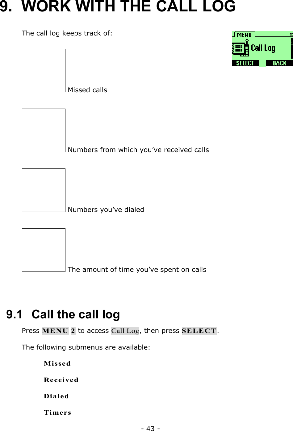 - 43 - 9.  WORK WITH THE CALL LOG  The call log keeps track of:   Missed calls  Numbers from which you&rsquo;ve received calls  Numbers you&rsquo;ve dialed  The amount of time you&rsquo;ve spent on calls  9.1   Call the call log Press MENU 2 to access Call Log, then press SELECT. The following submenus are available: Missed Received Dialed Timers 