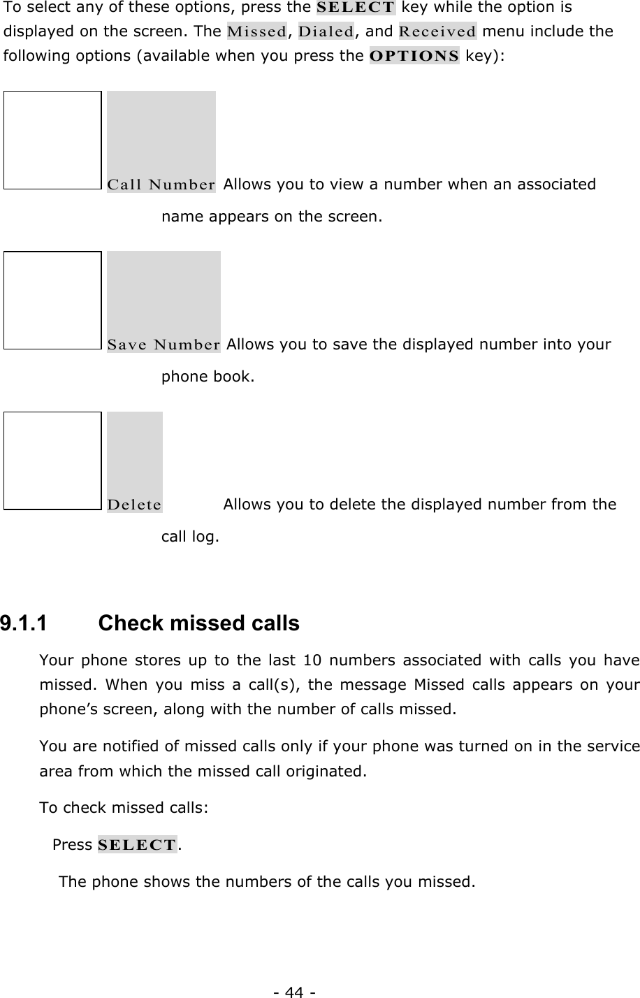 - 44 - To select any of these options, press the SELECT key while the option is displayed on the screen. The Missed, Dialed, and Received menu include the following options (available when you press the OPTIONS key):  Call Number  Allows you to view a number when an associated name appears on the screen.  Save Number Allows you to save the displayed number into your phone book.  Delete    Allows you to delete the displayed number from the call log.  9.1.1   Check missed calls Your phone stores up to the last 10 numbers associated with calls you have missed. When you miss a call(s), the message Missed calls appears on your phone&rsquo;s screen, along with the number of calls missed. You are notified of missed calls only if your phone was turned on in the service area from which the missed call originated. To check missed calls:  Press SELECT. The phone shows the numbers of the calls you missed. 