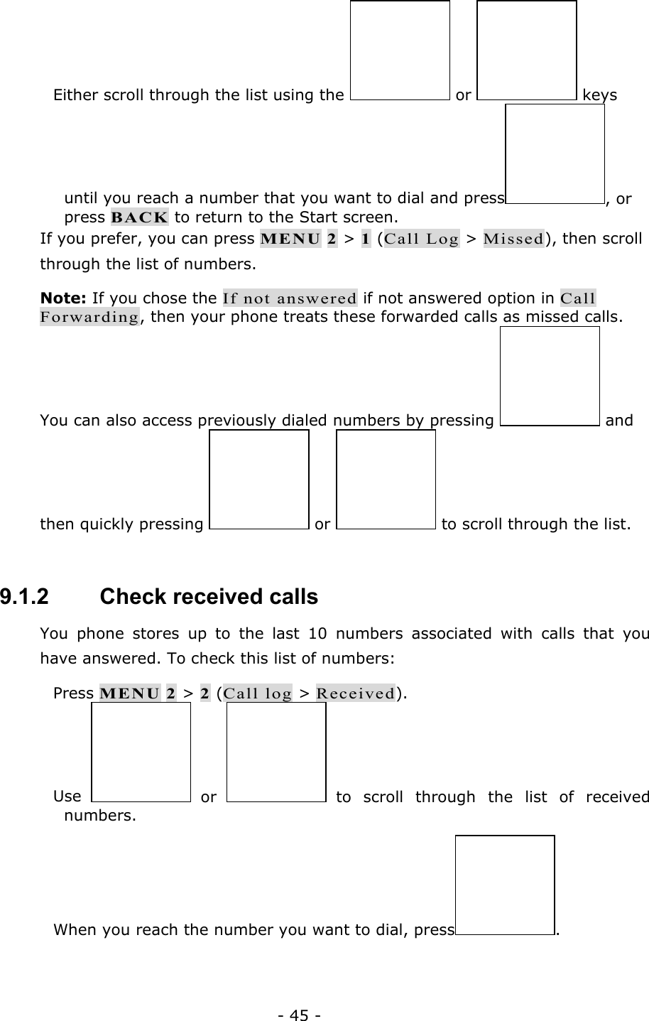 - 45 -  Either scroll through the list using the   or   keys until you reach a number that you want to dial and press , or press BACK to return to the Start screen. If you prefer, you can press MENU 2 > 1 (Call Log > Missed), then scroll through the list of numbers. Note: If you chose the If not answered if not answered option in Call Forwarding, then your phone treats these forwarded calls as missed calls. You can also access previously dialed numbers by pressing   and then quickly pressing   or   to scroll through the list.  9.1.2   Check received calls You phone stores up to the last 10 numbers associated with calls that you have answered. To check this list of numbers:  Press MENU 2 > 2 (Call log > Received).  Use   or   to scroll through the list of received numbers.  When you reach the number you want to dial, press .  