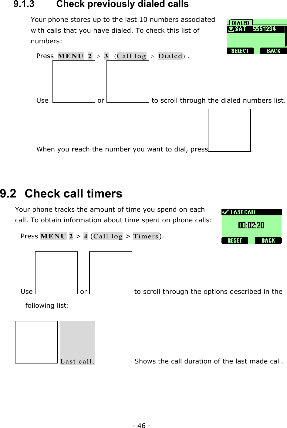 - 46 - 9.1.3   Check previously dialed calls Your phone stores up to the last 10 numbers associated with calls that you have dialed. To check this list of numbers:   Press MENU 2 > 3 (Call log > Dialed).  Use  or   to scroll through the dialed numbers list.  When you reach the number you want to dial, press .  9.2   Check call timers Your phone tracks the amount of time you spend on each call. To obtain information about time spent on phone calls:   Press MENU 2 > 4 (Call log > Timers).  Use   or   to scroll through the options described in the following list:  Last call.    Shows the call duration of the last made call. 