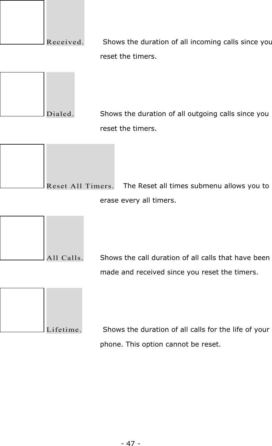 - 47 -  Received.   Shows the duration of all incoming calls since you reset the timers.  Dialed.        Shows the duration of all outgoing calls since you reset the timers.  Reset All Timers.  The Reset all times submenu allows you to erase every all timers.   All Calls.    Shows the call duration of all calls that have been made and received since you reset the timers.  Lifetime.   Shows the duration of all calls for the life of your phone. This option cannot be reset.  