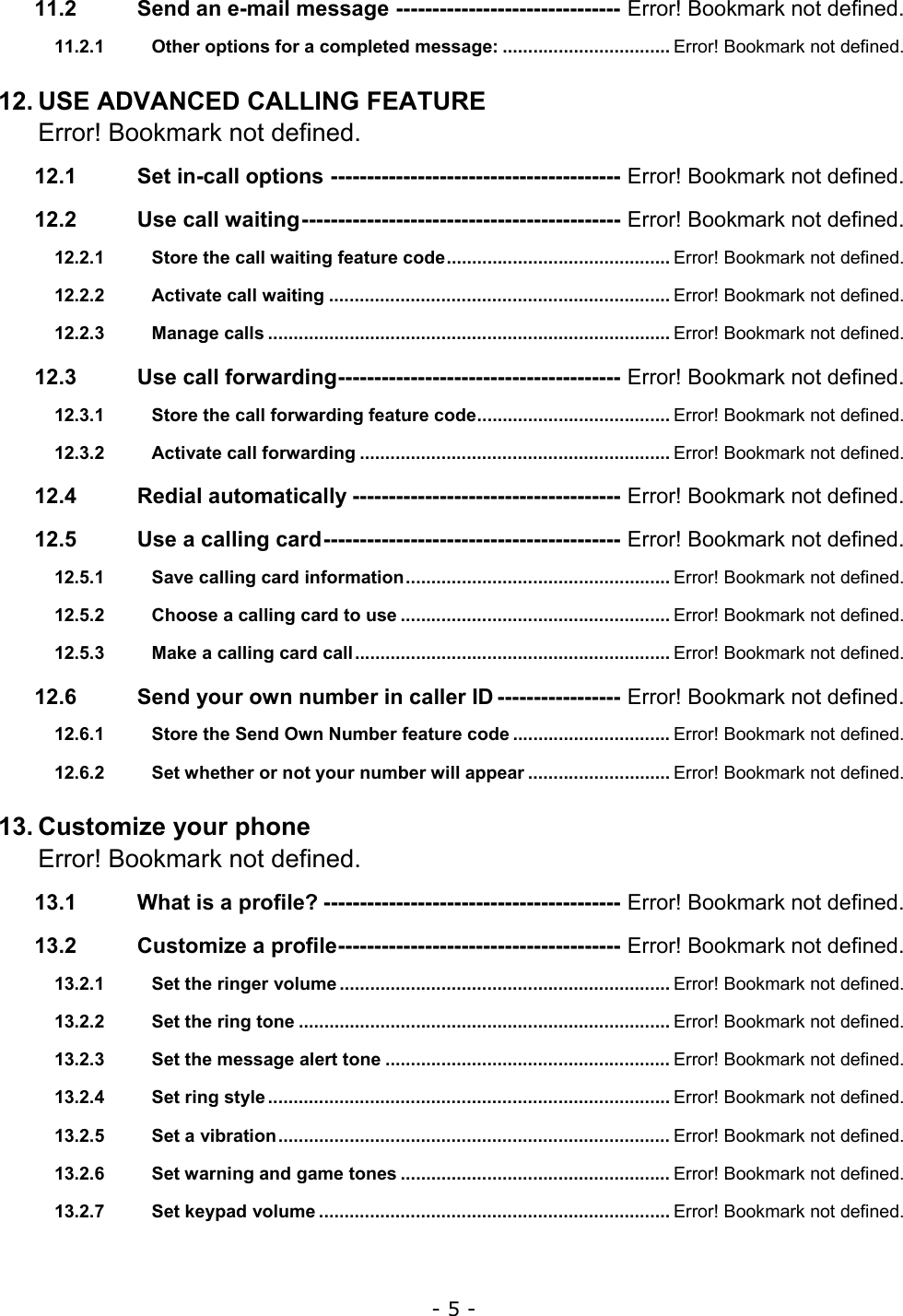- 5 - 11.2 Send an e-mail message ------------------------------- Error! Bookmark not defined. 11.2.1 Other options for a completed message: ................................. Error! Bookmark not defined. 12. USE ADVANCED CALLING FEATURE Error! Bookmark not defined. 12.1 Set in-call options ---------------------------------------- Error! Bookmark not defined. 12.2 Use call waiting-------------------------------------------- Error! Bookmark not defined. 12.2.1 Store the call waiting feature code............................................ Error! Bookmark not defined. 12.2.2 Activate call waiting ................................................................... Error! Bookmark not defined. 12.2.3 Manage calls ............................................................................... Error! Bookmark not defined. 12.3 Use call forwarding--------------------------------------- Error! Bookmark not defined. 12.3.1 Store the call forwarding feature code...................................... Error! Bookmark not defined. 12.3.2 Activate call forwarding ............................................................. Error! Bookmark not defined. 12.4 Redial automatically ------------------------------------- Error! Bookmark not defined. 12.5 Use a calling card----------------------------------------- Error! Bookmark not defined. 12.5.1 Save calling card information.................................................... Error! Bookmark not defined. 12.5.2 Choose a calling card to use ..................................................... Error! Bookmark not defined. 12.5.3 Make a calling card call.............................................................. Error! Bookmark not defined. 12.6 Send your own number in caller ID ----------------- Error! Bookmark not defined. 12.6.1 Store the Send Own Number feature code ............................... Error! Bookmark not defined. 12.6.2 Set whether or not your number will appear ............................ Error! Bookmark not defined. 13. Customize your phone Error! Bookmark not defined. 13.1 What is a profile? ----------------------------------------- Error! Bookmark not defined. 13.2 Customize a profile--------------------------------------- Error! Bookmark not defined. 13.2.1 Set the ringer volume ................................................................. Error! Bookmark not defined. 13.2.2 Set the ring tone ......................................................................... Error! Bookmark not defined. 13.2.3 Set the message alert tone ........................................................ Error! Bookmark not defined. 13.2.4 Set ring style ............................................................................... Error! Bookmark not defined. 13.2.5 Set a vibration............................................................................. Error! Bookmark not defined. 13.2.6 Set warning and game tones ..................................................... Error! Bookmark not defined. 13.2.7 Set keypad volume ..................................................................... Error! Bookmark not defined. 