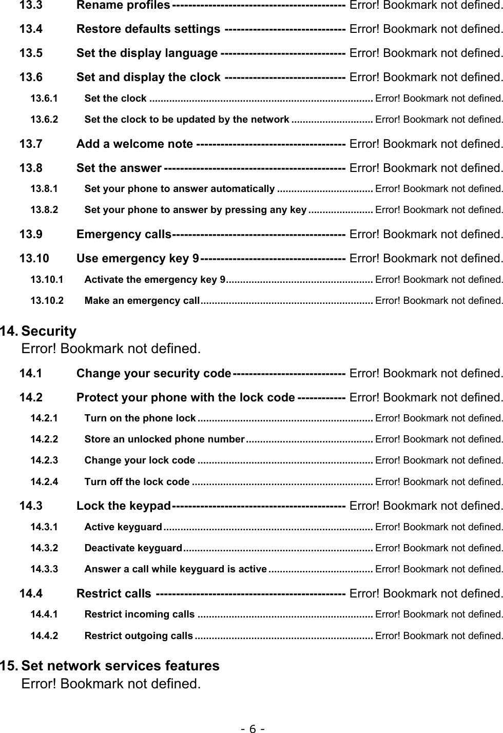 - 6 - 13.3 Rename profiles------------------------------------------- Error! Bookmark not defined. 13.4 Restore defaults settings ------------------------------ Error! Bookmark not defined. 13.5 Set the display language ------------------------------- Error! Bookmark not defined. 13.6 Set and display the clock ------------------------------ Error! Bookmark not defined. 13.6.1 Set the clock ............................................................................... Error! Bookmark not defined. 13.6.2 Set the clock to be updated by the network ............................. Error! Bookmark not defined. 13.7 Add a welcome note ------------------------------------- Error! Bookmark not defined. 13.8 Set the answer --------------------------------------------- Error! Bookmark not defined. 13.8.1 Set your phone to answer automatically .................................. Error! Bookmark not defined. 13.8.2 Set your phone to answer by pressing any key ....................... Error! Bookmark not defined. 13.9 Emergency calls------------------------------------------- Error! Bookmark not defined. 13.10 Use emergency key 9------------------------------------ Error! Bookmark not defined. 13.10.1 Activate the emergency key 9.................................................... Error! Bookmark not defined. 13.10.2 Make an emergency call............................................................. Error! Bookmark not defined. 14. Security Error! Bookmark not defined. 14.1 Change your security code---------------------------- Error! Bookmark not defined. 14.2 Protect your phone with the lock code ------------ Error! Bookmark not defined. 14.2.1 Turn on the phone lock .............................................................. Error! Bookmark not defined. 14.2.2 Store an unlocked phone number............................................. Error! Bookmark not defined. 14.2.3 Change your lock code .............................................................. Error! Bookmark not defined. 14.2.4 Turn off the lock code ................................................................ Error! Bookmark not defined. 14.3 Lock the keypad------------------------------------------- Error! Bookmark not defined. 14.3.1 Active keyguard.......................................................................... Error! Bookmark not defined. 14.3.2 Deactivate keyguard................................................................... Error! Bookmark not defined. 14.3.3 Answer a call while keyguard is active..................................... Error! Bookmark not defined. 14.4 Restrict calls ----------------------------------------------- Error! Bookmark not defined. 14.4.1 Restrict incoming calls .............................................................. Error! Bookmark not defined. 14.4.2 Restrict outgoing calls ............................................................... Error! Bookmark not defined. 15. Set network services features Error! Bookmark not defined. 
