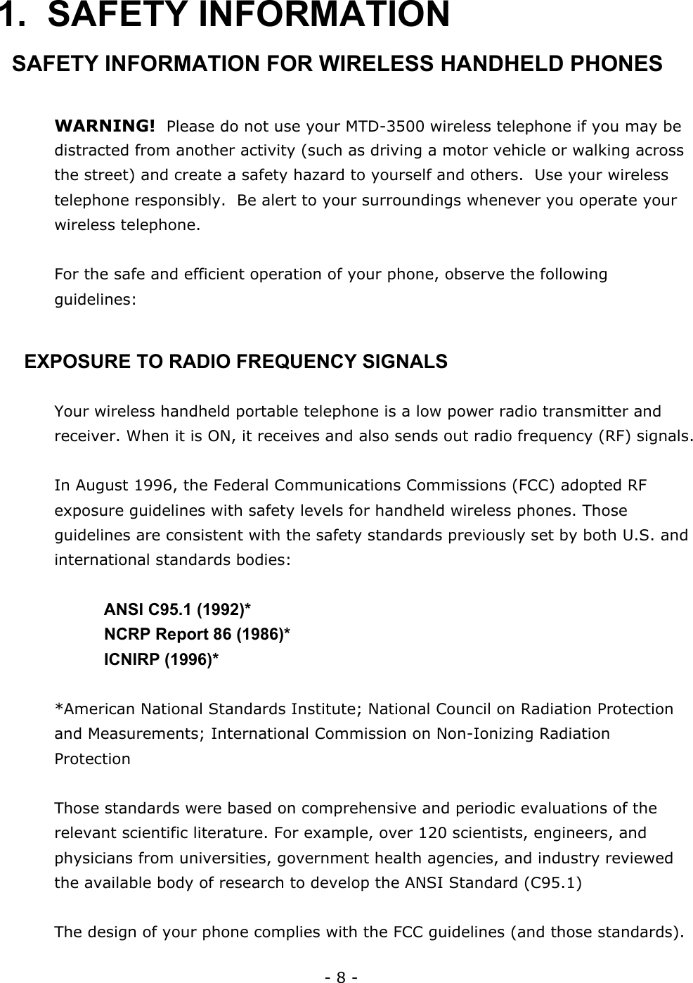 - 8 - 1. SAFETY INFORMATION SAFETY INFORMATION FOR WIRELESS HANDHELD PHONES  WARNING!  Please do not use your MTD-3500 wireless telephone if you may be distracted from another activity (such as driving a motor vehicle or walking across the street) and create a safety hazard to yourself and others.  Use your wireless telephone responsibly.  Be alert to your surroundings whenever you operate your wireless telephone.  For the safe and efficient operation of your phone, observe the following guidelines:  EXPOSURE TO RADIO FREQUENCY SIGNALS  Your wireless handheld portable telephone is a low power radio transmitter and receiver. When it is ON, it receives and also sends out radio frequency (RF) signals.  In August 1996, the Federal Communications Commissions (FCC) adopted RF exposure guidelines with safety levels for handheld wireless phones. Those guidelines are consistent with the safety standards previously set by both U.S. and international standards bodies:    ANSI C95.1 (1992)*     NCRP Report 86 (1986)*   ICNIRP (1996)*  *American National Standards Institute; National Council on Radiation Protection and Measurements; International Commission on Non-Ionizing Radiation Protection  Those standards were based on comprehensive and periodic evaluations of the relevant scientific literature. For example, over 120 scientists, engineers, and physicians from universities, government health agencies, and industry reviewed the available body of research to develop the ANSI Standard (C95.1)  The design of your phone complies with the FCC guidelines (and those standards).  