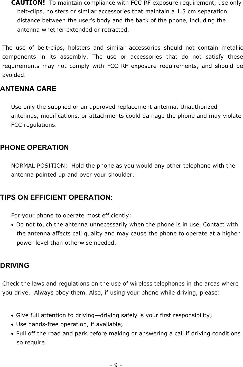 - 9 - CAUTION!  To maintain compliance with FCC RF exposure requirement, use only belt-clips, holsters or similar accessories that maintain a 1.5 cm separation distance between the user&rsquo;s body and the back of the phone, including the antenna whether extended or retracted.  The use of belt-clips, holsters and similar accessories should not contain metallic components in its assembly. The use or accessories that do not satisfy these requirements may not comply with FCC RF exposure requirements, and should be avoided. ANTENNA CARE  Use only the supplied or an approved replacement antenna. Unauthorized antennas, modifications, or attachments could damage the phone and may violate FCC regulations.  PHONE OPERATION  NORMAL POSITION:  Hold the phone as you would any other telephone with the antenna pointed up and over your shoulder.  TIPS ON EFFICIENT OPERATION:    For your phone to operate most efficiently: &bull; Do not touch the antenna unnecessarily when the phone is in use. Contact with the antenna affects call quality and may cause the phone to operate at a higher power level than otherwise needed.  DRIVING  Check the laws and regulations on the use of wireless telephones in the areas where you drive.  Always obey them. Also, if using your phone while driving, please:  &bull; Give full attention to driving&mdash;driving safely is your first responsibility; &bull; Use hands-free operation, if available; &bull; Pull off the road and park before making or answering a call if driving conditions so require.  