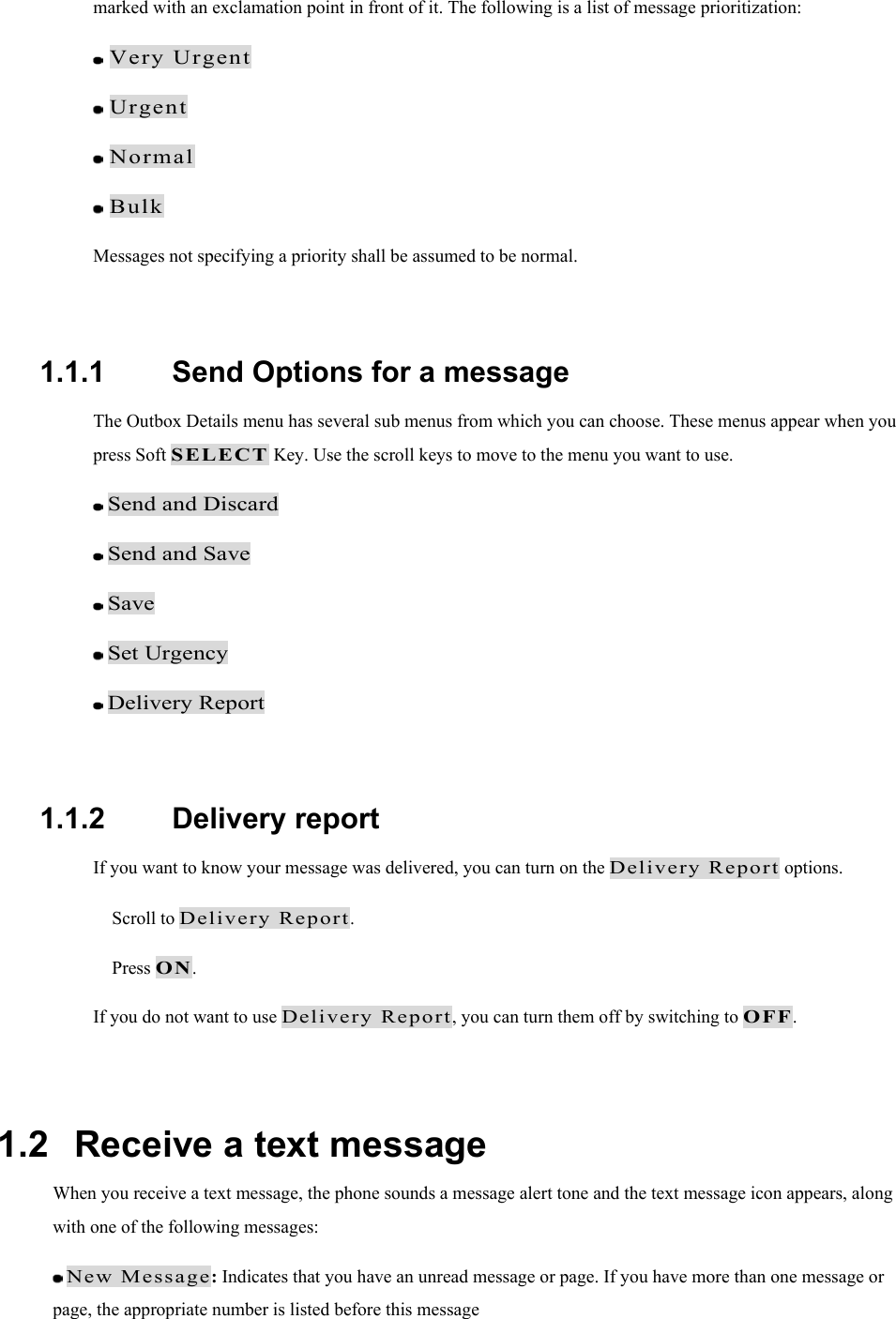 marked with an exclamation point in front of it. The following is a list of message prioritization:  Very Urgent   Urgent   Normal   Bulk  Messages not specifying a priority shall be assumed to be normal.  1.1.1   Send Options for a message The Outbox Details menu has several sub menus from which you can choose. These menus appear when you press Soft SELECT Key. Use the scroll keys to move to the menu you want to use.  Send and Discard  Send and Save  Save  Set Urgency  Delivery Report  1.1.2   Delivery report If you want to know your message was delivered, you can turn on the Delivery Report options.   Scroll to Delivery Report.  Press ON. If you do not want to use Delivery Report, you can turn them off by switching to OFF.  1.2   Receive a text message When you receive a text message, the phone sounds a message alert tone and the text message icon appears, along with one of the following messages:  New Message: Indicates that you have an unread message or page. If you have more than one message or page, the appropriate number is listed before this message 