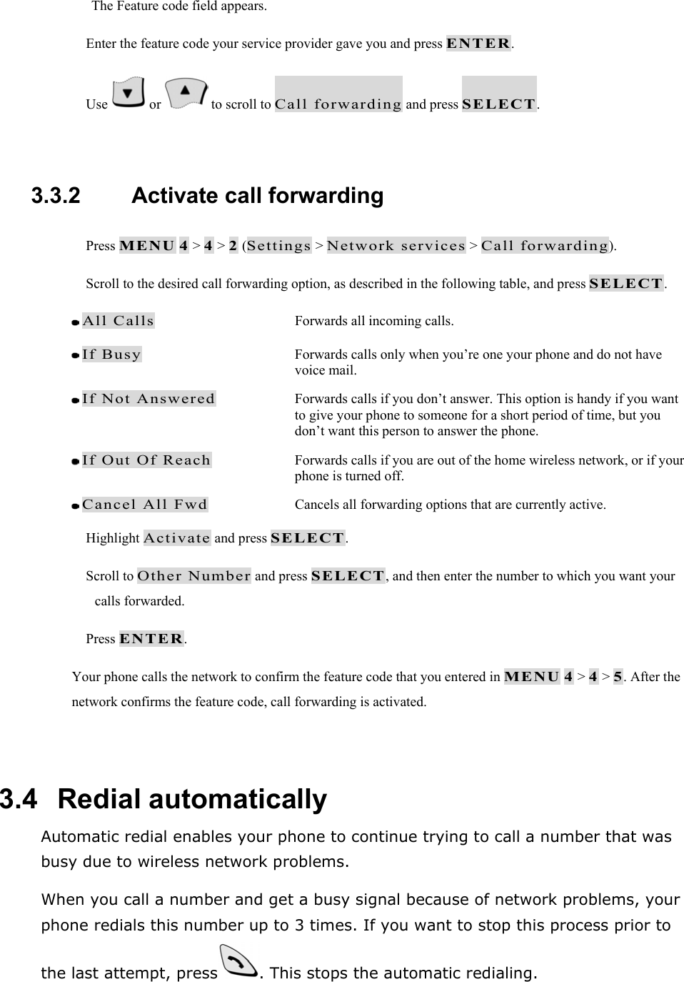 The Feature code field appears.  Enter the feature code your service provider gave you and press ENTER.  Use   or   to scroll to Call forwarding and press SELECT.  3.3.2   Activate call forwarding  Press MENU 4 > 4 > 2 (Settings > Network services > Call forwarding).  Scroll to the desired call forwarding option, as described in the following table, and press SELECT.  All Calls  Forwards all incoming calls.  If Busy  Forwards calls only when you&rsquo;re one your phone and do not have voice mail.  If Not Answered  Forwards calls if you don&rsquo;t answer. This option is handy if you want to give your phone to someone for a short period of time, but you don&rsquo;t want this person to answer the phone.  If Out Of Reach  Forwards calls if you are out of the home wireless network, or if your phone is turned off.  Cancel All Fwd  Cancels all forwarding options that are currently active.  Highlight Activate and press SELECT.  Scroll to Other Number and press SELECT, and then enter the number to which you want your calls forwarded.  Press ENTER. Your phone calls the network to confirm the feature code that you entered in MENU 4 > 4 > 5. After the network confirms the feature code, call forwarding is activated.  3.4   Redial automatically Automatic redial enables your phone to continue trying to call a number that was busy due to wireless network problems. When you call a number and get a busy signal because of network problems, your phone redials this number up to 3 times. If you want to stop this process prior to the last attempt, press . This stops the automatic redialing. 