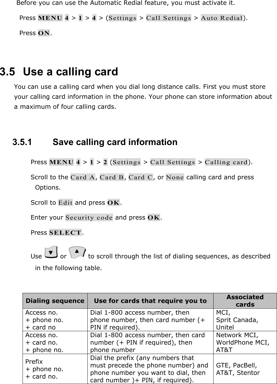Before you can use the Automatic Redial feature, you must activate it.  Press MENU 4 > 1 > 4 > (Settings > Call Settings > Auto Redial).  Press ON.  3.5   Use a calling card You can use a calling card when you dial long distance calls. First you must store your calling card information in the phone. Your phone can store information about a maximum of four calling cards.  3.5.1   Save calling card information  Press MENU 4 > 1 > 2 (Settings > Call Settings > Calling card).  Scroll to the Card A, Card B, Card C, or None calling card and press Options.  Scroll to Edit and press OK.  Enter your Security code and press OK.  Press SELECT.  Use   or   to scroll through the list of dialing sequences, as described in the following table.  Dialing sequence  Use for cards that require you to  Associated cards Access no. + phone no. + card no Dial 1-800 access number, then phone number, then card number (+ PIN if required). MCI,  Sprit Canada, Unitel Access no. + card no. + phone no. Dial 1-800 access number, then card number (+ PIN if required), then phone number Network MCI, WorldPhone MCI, AT&amp;T Prefix + phone no. + card no. Dial the prefix (any numbers that must precede the phone number) and phone number you want to dial, then card number )+ PIN, if required). GTE, PacBell, AT&amp;T, Stentor  