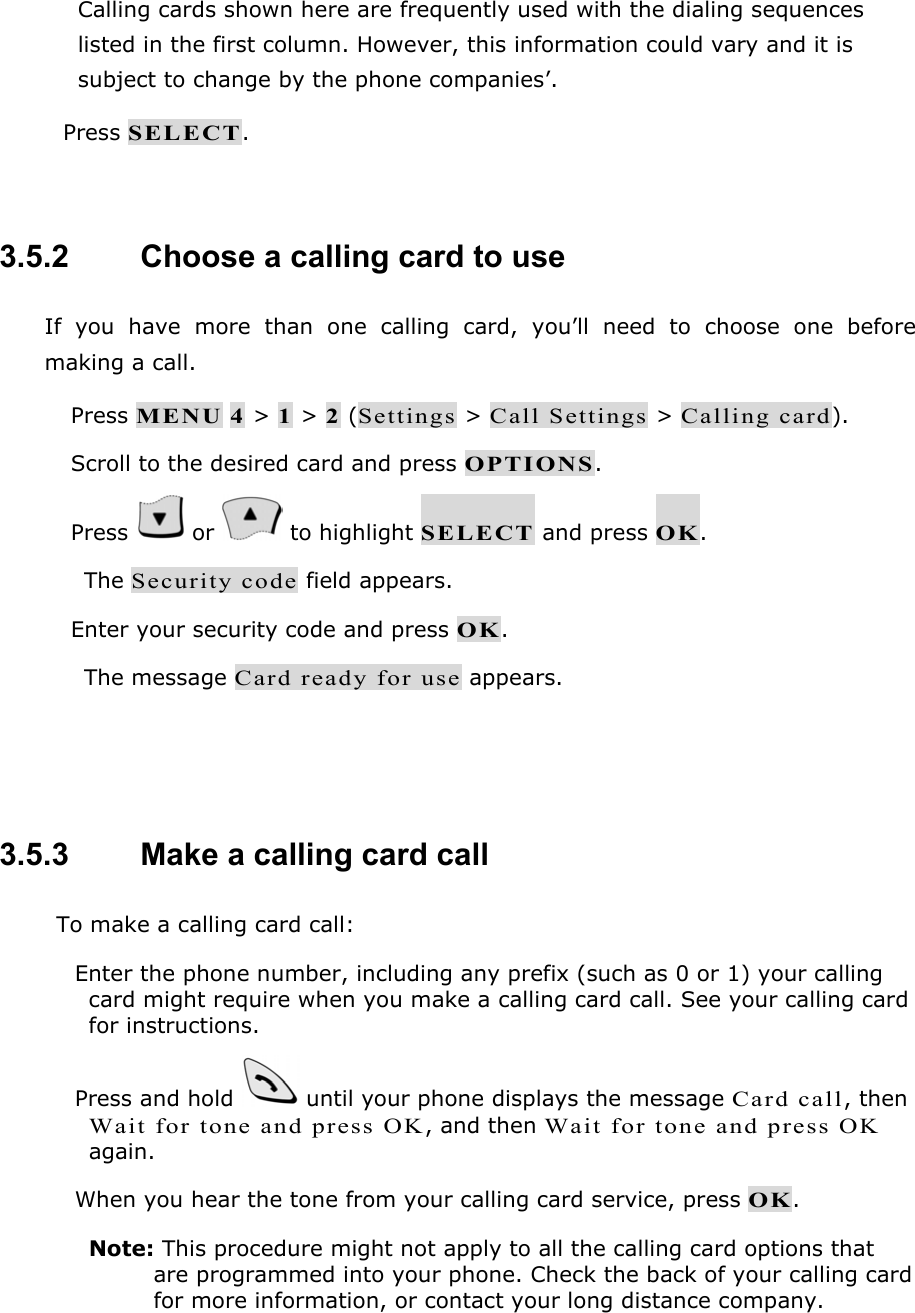 Calling cards shown here are frequently used with the dialing sequences listed in the first column. However, this information could vary and it is subject to change by the phone companies&rsquo;.  Press SELECT.  3.5.2   Choose a calling card to use If you have more than one calling card, you&rsquo;ll need to choose one before making a call.  Press MENU 4 > 1 > 2 (Settings > Call Settings > Calling card).  Scroll to the desired card and press OPTIONS.  Press   or   to highlight SELECT and press OK. The Security code field appears.  Enter your security code and press OK. The message Card ready for use appears.   3.5.3   Make a calling card call To make a calling card call:  Enter the phone number, including any prefix (such as 0 or 1) your calling card might require when you make a calling card call. See your calling card for instructions.  Press and hold   until your phone displays the message Card call, then Wait for tone and press OK, and then Wait for tone and press OK again.  When you hear the tone from your calling card service, press OK. Note: This procedure might not apply to all the calling card options that are programmed into your phone. Check the back of your calling card for more information, or contact your long distance company.  
