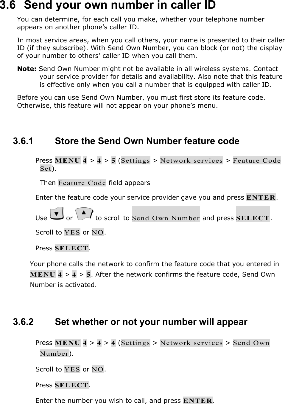 3.6   Send your own number in caller ID You can determine, for each call you make, whether your telephone number appears on another phone&rsquo;s caller ID. In most service areas, when you call others, your name is presented to their caller ID (if they subscribe). With Send Own Number, you can block (or not) the display of your number to others&rsquo; caller ID when you call them. Note: Send Own Number might not be available in all wireless systems. Contact your service provider for details and availability. Also note that this feature is effective only when you call a number that is equipped with caller ID. Before you can use Send Own Number, you must first store its feature code. Otherwise, this feature will not appear on your phone&rsquo;s menu.  3.6.1   Store the Send Own Number feature code  Press MENU 4 > 4 > 5 (Settings > Network services > Feature Code Set). Then Feature Code field appears  Enter the feature code your service provider gave you and press ENTER.  Use   or   to scroll to Send Own Number and press SELECT.  Scroll to YES or NO.  Press SELECT. Your phone calls the network to confirm the feature code that you entered in MENU 4 > 4 > 5. After the network confirms the feature code, Send Own Number is activated.  3.6.2   Set whether or not your number will appear  Press MENU 4 > 4 > 4 (Settings > Network services > Send Own Number).  Scroll to YES or NO.  Press SELECT.  Enter the number you wish to call, and press ENTER. 