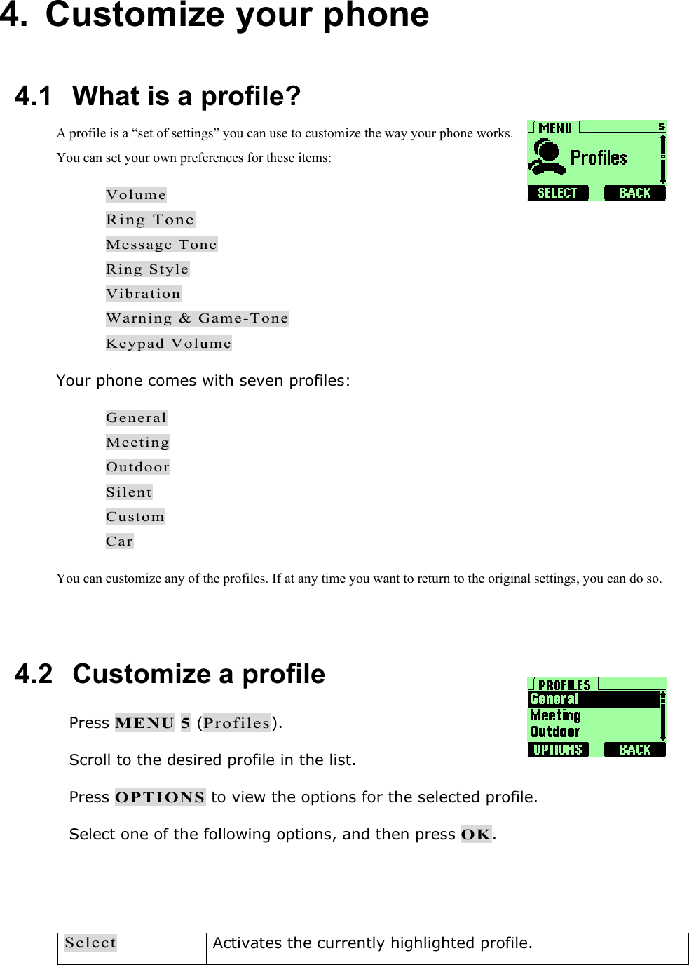 4. Customize your phone  4.1   What is a profile?  A profile is a &ldquo;set of settings&rdquo; you can use to customize the way your phone works. You can set your own preferences for these items: Volume Ring Tone Message Tone Ring Style Vibration Warning &amp; Game-Tone Keypad Volume Your phone comes with seven profiles: General Meeting Outdoor Silent Custom Car You can customize any of the profiles. If at any time you want to return to the original settings, you can do so.  4.2   Customize a profile  Press MENU 5 (Profiles).  Scroll to the desired profile in the list.  Press OPTIONS to view the options for the selected profile.  Select one of the following options, and then press OK.   Select Activates the currently highlighted profile. 