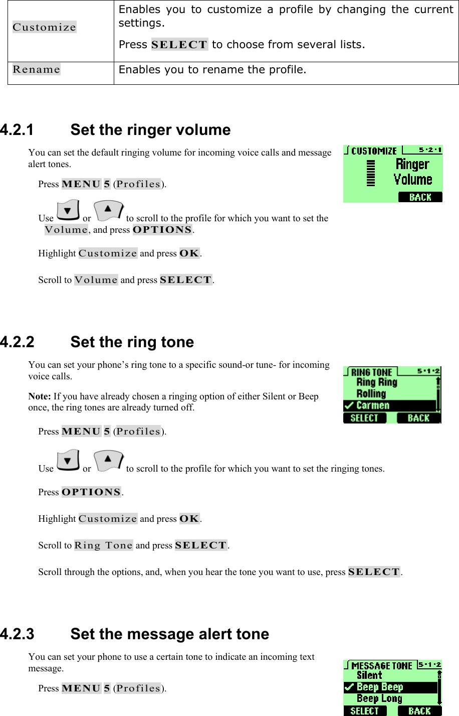 Customize Enables you to customize a profile by changing the current settings. Press SELECT to choose from several lists. Rename Enables you to rename the profile.  4.2.1   Set the ringer volume You can set the default ringing volume for incoming voice calls and message alert tones.  Press MENU 5 (Profiles).  Use   or   to scroll to the profile for which you want to set the Volume, and press OPTIONS.  Highlight Customize and press OK.  Scroll to Volume and press SELECT.  4.2.2   Set the ring tone You can set your phone&rsquo;s ring tone to a specific sound-or tune- for incoming voice calls. Note: If you have already chosen a ringing option of either Silent or Beep once, the ring tones are already turned off.  Press MENU 5 (Profiles).  Use   or   to scroll to the profile for which you want to set the ringing tones.  Press OPTIONS.  Highlight Customize and press OK.  Scroll to Ring Tone and press SELECT.  Scroll through the options, and, when you hear the tone you want to use, press SELECT.  4.2.3   Set the message alert tone You can set your phone to use a certain tone to indicate an incoming text message.   Press MENU 5 (Profiles). 