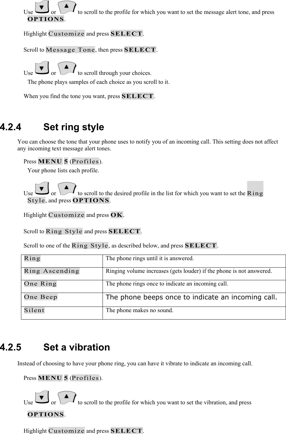  Use   or   to scroll to the profile for which you want to set the message alert tone, and press OPTIONS.  Highlight Customize and press SELECT.  Scroll to Message Tone, then press SELECT.  Use   or   to scroll through your choices. The phone plays samples of each choice as you scroll to it.  When you find the tone you want, press SELECT.   4.2.4   Set ring style You can choose the tone that your phone uses to notify you of an incoming call. This setting does not affect any incoming text message alert tones.  Press MENU 5 (Profiles). Your phone lists each profile.  Use   or   to scroll to the desired profile in the list for which you want to set the Ring Style, and press OPTIONS.  Highlight Customize and press OK.  Scroll to Ring Style and press SELECT.  Scroll to one of the Ring Style, as described below, and press SELECT. Ring  The phone rings until it is answered. Ring Ascending  Ringing volume increases (gets louder) if the phone is not answered. One Ring  The phone rings once to indicate an incoming call. One Beep The phone beeps once to indicate an incoming call. Silent  The phone makes no sound.  4.2.5   Set a vibration Instead of choosing to have your phone ring, you can have it vibrate to indicate an incoming call.  Press MENU 5 (Profiles).  Use   or   to scroll to the profile for which you want to set the vibration, and press OPTIONS.  Highlight Customize and press SELECT. 