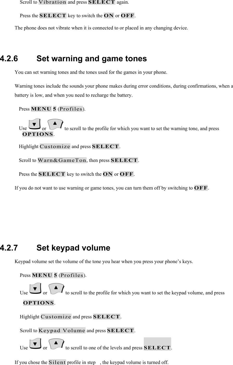  Scroll to Vibration and press SELECT again.  Press the SELECT key to switch the ON or OFF. The phone does not vibrate when it is connected to or placed in any changing device.  4.2.6   Set warning and game tones You can set warning tones and the tones used for the games in your phone. Warning tones include the sounds your phone makes during error conditions, during confirmations, when a battery is low, and when you need to recharge the battery.  Press MENU 5 (Profiles).  Use   or   to scroll to the profile for which you want to set the warning tone, and press OPTIONS.  Highlight Customize and press SELECT.  Scroll to Warn&amp;GameTon, then press SELECT.  Press the SELECT key to switch the ON or OFF. If you do not want to use warning or game tones, you can turn them off by switching to OFF.    4.2.7   Set keypad volume Keypad volume set the volume of the tone you hear when you press your phone&rsquo;s keys.  Press MENU 5 (Profiles).  Use   or   to scroll to the profile for which you want to set the keypad volume, and press OPTIONS.  Highlight Customize and press SELECT.  Scroll to Keypad Volume and press SELECT.  Use   or   to scroll to one of the levels and press SELECT. If you chose the Silent profile in step , the keypad volume is turned off. 