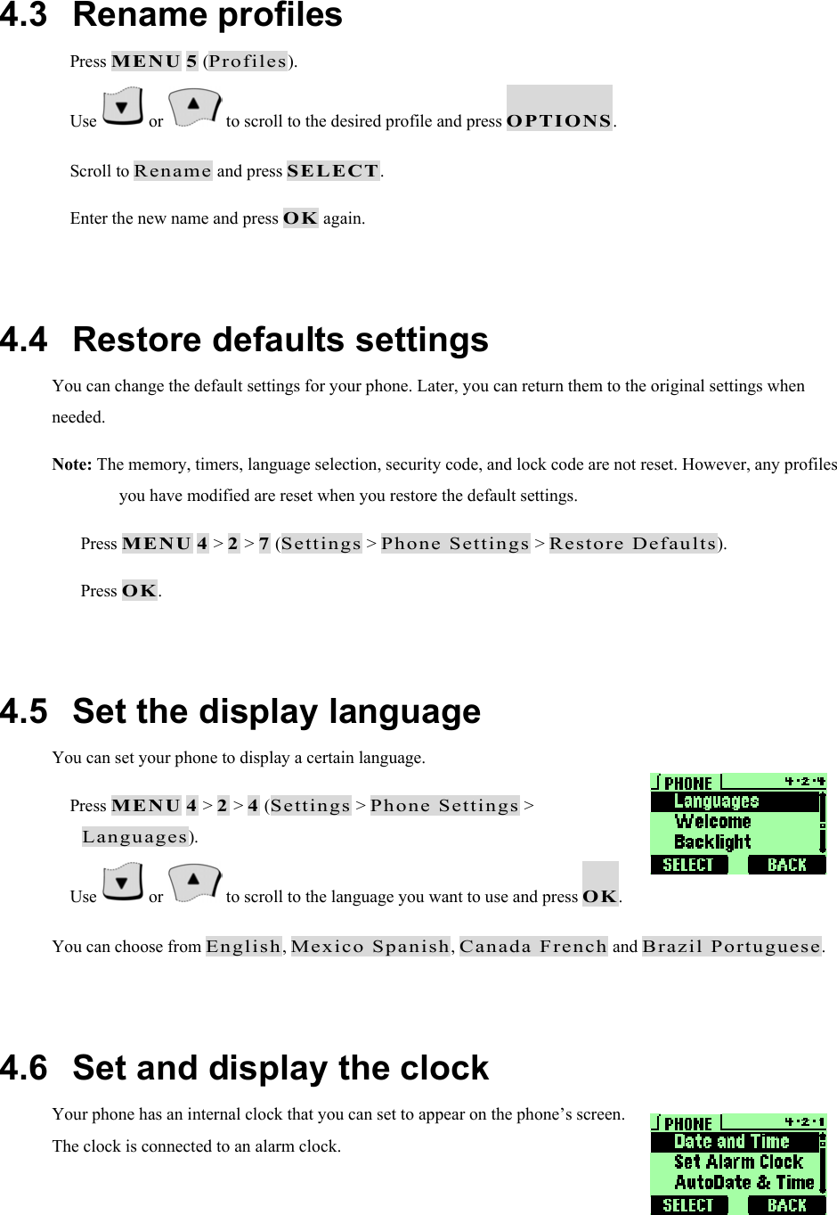  4.3   Rename profiles  Press MENU 5 (Profiles).  Use   or   to scroll to the desired profile and press OPTIONS.  Scroll to Rename and press SELECT.  Enter the new name and press OK again.  4.4   Restore defaults settings You can change the default settings for your phone. Later, you can return them to the original settings when needed. Note: The memory, timers, language selection, security code, and lock code are not reset. However, any profiles you have modified are reset when you restore the default settings.   Press MENU 4 > 2 > 7 (Settings > Phone Settings > Restore Defaults).   Press OK.  4.5   Set the display language You can set your phone to display a certain language.   Press MENU 4 > 2 > 4 (Settings > Phone Settings > Languages).  Use   or   to scroll to the language you want to use and press OK. You can choose from English, Mexico Spanish, Canada French and Brazil Portuguese.  4.6   Set and display the clock Your phone has an internal clock that you can set to appear on the phone&rsquo;s screen. The clock is connected to an alarm clock.   