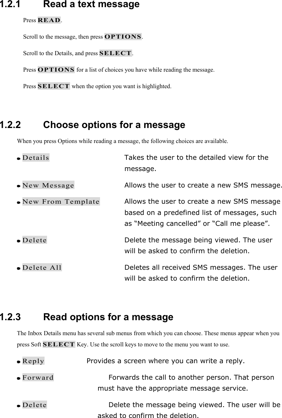  1.2.1   Read a text message  Press READ.  Scroll to the message, then press OPTIONS.  Scroll to the Details, and press SELECT.  Press OPTIONS for a list of choices you have while reading the message.  Press SELECT when the option you want is highlighted.  1.2.2   Choose options for a message When you press Options while reading a message, the following choices are available.  Details  Takes the user to the detailed view for the message.  New Message  Allows the user to create a new SMS message.  New From Template  Allows the user to create a new SMS message based on a predefined list of messages, such as &ldquo;Meeting cancelled&rdquo; or &ldquo;Call me please&rdquo;.  Delete  Delete the message being viewed. The user will be asked to confirm the deletion.  Delete All  Deletes all received SMS messages. The user will be asked to confirm the deletion.  1.2.3   Read options for a message The Inbox Details menu has several sub menus from which you can choose. These menus appear when you press Soft SELECT Key. Use the scroll keys to move to the menu you want to use.  Reply  Provides a screen where you can write a reply.  Forward  Forwards the call to another person. That person must have the appropriate message service.  Delete  Delete the message being viewed. The user will be asked to confirm the deletion. 