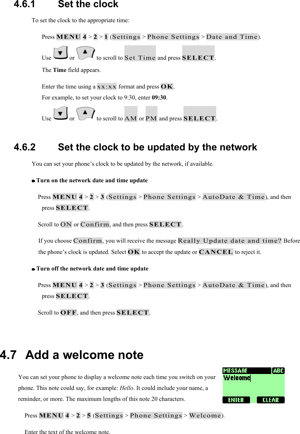 4.6.1   Set the clock To set the clock to the appropriate time:   Press MENU 4 > 2 > 1 (Settings > Phone Settings > Date and Time).   Use   or   to scroll to Set Time and press SELECT. The Time field appears.   Enter the time using a xx:xx format and press OK. For example, to set your clock to 9:30, enter 09:30.   Use   or   to scroll to AM or PM and press SELECT.  4.6.2   Set the clock to be updated by the network You can set your phone&rsquo;s clock to be updated by the network, if available.  Turn on the network date and time update  Press MENU 4 > 2 > 3 (Settings > Phone Settings > AutoDate &amp; Time), and then press SELECT.  Scroll to ON or Confirm, and then press SELECT. If you choose Confirm, you will receive the message Really Update date and time? Before the phone&rsquo;s clock is updated. Select OK to accept the update or CANCEL to reject it.  Turn off the network date and time update  Press MENU 4 > 2 > 3 (Settings > Phone Settings > AutoDate &amp; Time), and then press SELECT.  Scroll to OFF, and then press SELECT.  4.7   Add a welcome note You can set your phone to display a welcome note each time you switch on your phone. This note could say, for example: Hello. It could include your name, a reminder, or more. The maximum lengths of this note 20 characters.  Press MENU 4 > 2 > 5 (Settings > Phone Settings > Welcome).  Enter the text of the welcome note. 