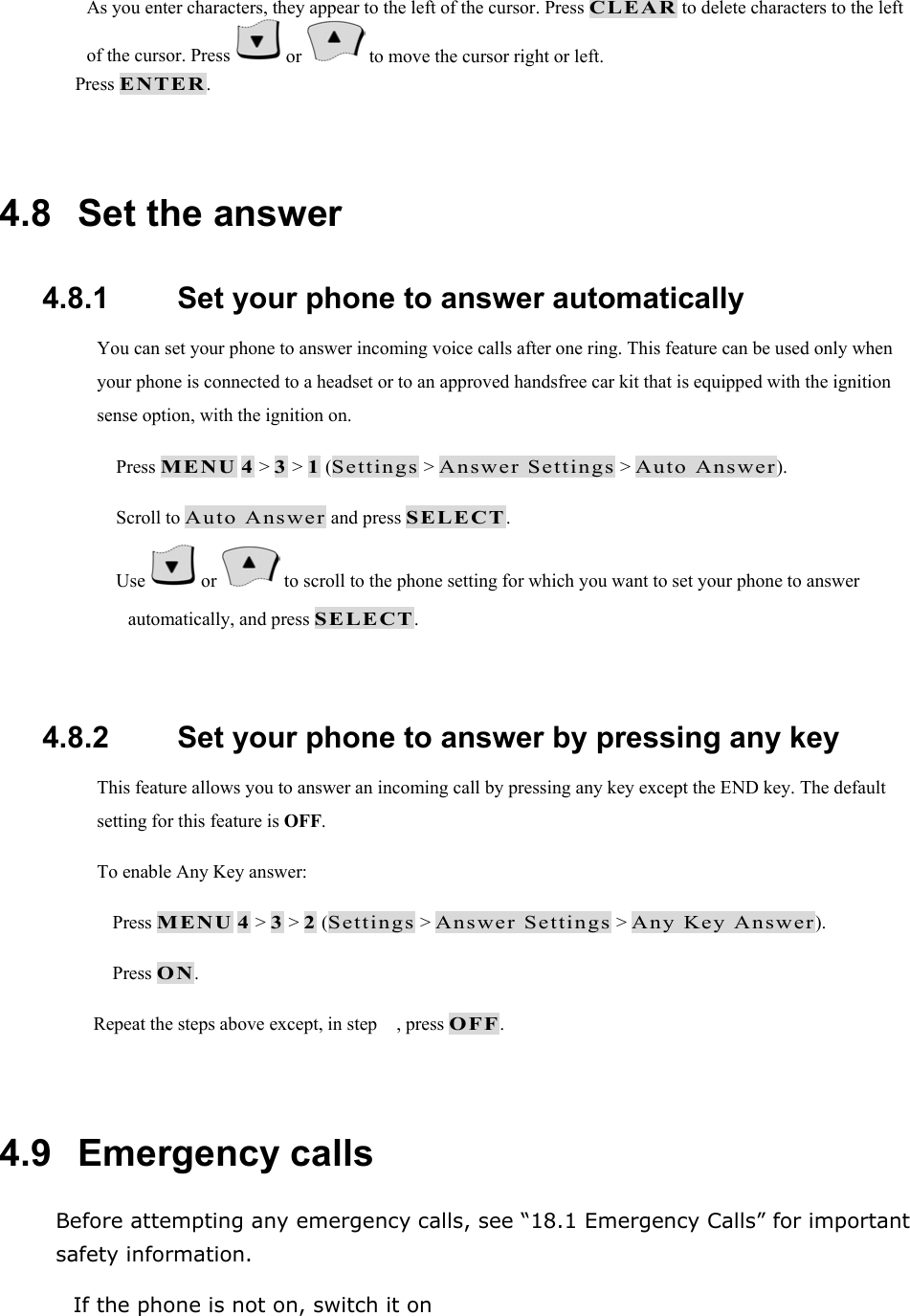 As you enter characters, they appear to the left of the cursor. Press CLEAR to delete characters to the left of the cursor. Press   or   to move the cursor right or left.  Press ENTER.  4.8   Set the answer 4.8.1   Set your phone to answer automatically You can set your phone to answer incoming voice calls after one ring. This feature can be used only when your phone is connected to a headset or to an approved handsfree car kit that is equipped with the ignition sense option, with the ignition on.  Press MENU 4 > 3 > 1 (Settings > Answer Settings > Auto Answer).  Scroll to Auto Answer and press SELECT.  Use   or   to scroll to the phone setting for which you want to set your phone to answer automatically, and press SELECT.  4.8.2   Set your phone to answer by pressing any key This feature allows you to answer an incoming call by pressing any key except the END key. The default setting for this feature is OFF. To enable Any Key answer:  Press MENU 4 > 3 > 2 (Settings > Answer Settings > Any Key Answer).  Press ON. Repeat the steps above except, in step , press OFF.  4.9   Emergency calls Before attempting any emergency calls, see &ldquo;18.1 Emergency Calls&rdquo; for important safety information.  If the phone is not on, switch it on 