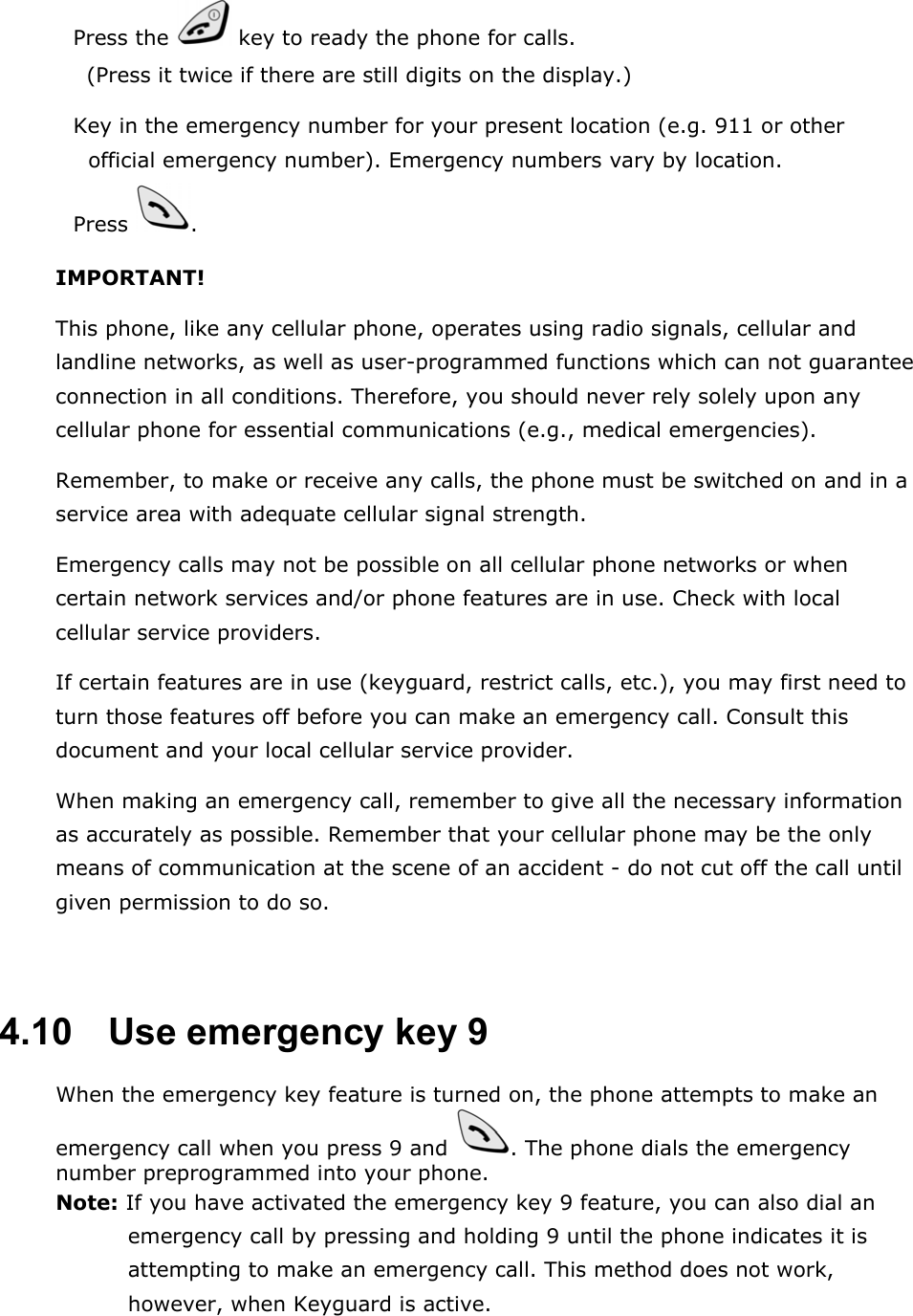  Press the   key to ready the phone for calls. (Press it twice if there are still digits on the display.)  Key in the emergency number for your present location (e.g. 911 or other official emergency number). Emergency numbers vary by location.  Press  . IMPORTANT! This phone, like any cellular phone, operates using radio signals, cellular and landline networks, as well as user-programmed functions which can not guarantee connection in all conditions. Therefore, you should never rely solely upon any cellular phone for essential communications (e.g., medical emergencies). Remember, to make or receive any calls, the phone must be switched on and in a service area with adequate cellular signal strength. Emergency calls may not be possible on all cellular phone networks or when certain network services and/or phone features are in use. Check with local cellular service providers. If certain features are in use (keyguard, restrict calls, etc.), you may first need to turn those features off before you can make an emergency call. Consult this document and your local cellular service provider. When making an emergency call, remember to give all the necessary information as accurately as possible. Remember that your cellular phone may be the only means of communication at the scene of an accident - do not cut off the call until given permission to do so.  4.10   Use emergency key 9 When the emergency key feature is turned on, the phone attempts to make an emergency call when you press 9 and  . The phone dials the emergency number preprogrammed into your phone. Note: If you have activated the emergency key 9 feature, you can also dial an emergency call by pressing and holding 9 until the phone indicates it is attempting to make an emergency call. This method does not work, however, when Keyguard is active. 