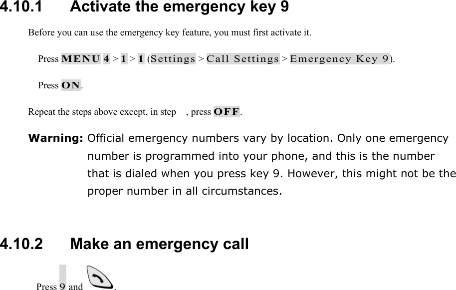  4.10.1   Activate the emergency key 9 Before you can use the emergency key feature, you must first activate it.  Press MENU 4 > 1 > 1 (Settings > Call Settings > Emergency Key 9).  Press ON. Repeat the steps above except, in step , press OFF. Warning: Official emergency numbers vary by location. Only one emergency number is programmed into your phone, and this is the number that is dialed when you press key 9. However, this might not be the proper number in all circumstances.  4.10.2   Make an emergency call  Press 9 and  .   