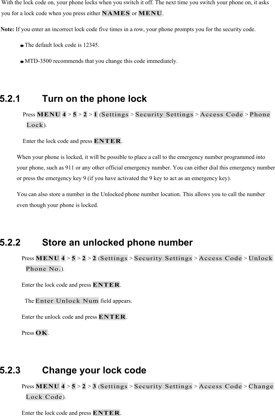 With the lock code on, your phone locks when you switch it off. The next time you switch your phone on, it asks you for a lock code when you press either NAMES or MENU. Note: If you enter an incorrect lock code five times in a row, your phone prompts you for the security code.   The default lock code is 12345.   MTD-3500 recommends that you change this code immediately.  5.2.1   Turn on the phone lock  Press MENU 4 > 5 > 2 > 1 (Settings > Security Settings > Access Code > Phone Lock).  Enter the lock code and press ENTER. When your phone is locked, it will be possible to place a call to the emergency number programmed into your phone, such as 911 or any other official emergency number. You can either dial this emergency number or press the emergency key 9 (if you have activated the 9 key to act as an emergency key). You can also store a number in the Unlocked phone number location. This allows you to call the number even though your phone is locked.  5.2.2   Store an unlocked phone number  Press MENU 4 > 5 > 2 > 2 (Settings > Security Settings > Access Code > Unlock Phone No.).  Enter the lock code and press ENTER. The Enter Unlock Num field appears.  Enter the unlock code and press ENTER.  Press OK.   5.2.3   Change your lock code  Press MENU 4 > 5 > 2 > 3 (Settings > Security Settings > Access Code > Change Lock Code).  Enter the lock code and press ENTER. 