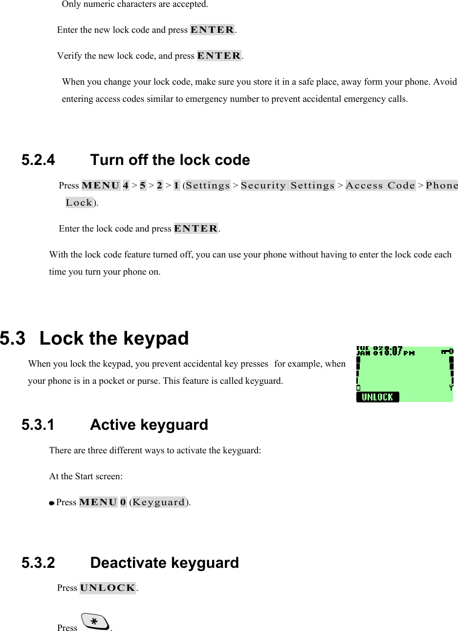 Only numeric characters are accepted.  Enter the new lock code and press ENTER.  Verify the new lock code, and press ENTER. When you change your lock code, make sure you store it in a safe place, away form your phone. Avoid entering access codes similar to emergency number to prevent accidental emergency calls.  5.2.4   Turn off the lock code  Press MENU 4 > 5 > 2 > 1 (Settings > Security Settings > Access Code > Phone Lock).  Enter the lock code and press ENTER. With the lock code feature turned off, you can use your phone without having to enter the lock code each time you turn your phone on.  5.3   Lock the keypad When you lock the keypad, you prevent accidental key pressesfor example, when your phone is in a pocket or purse. This feature is called keyguard.  5.3.1   Active keyguard There are three different ways to activate the keyguard: At the Start screen:  Press MENU 0 (Keyguard).  5.3.2   Deactivate keyguard  Press UNLOCK.  Press  .  