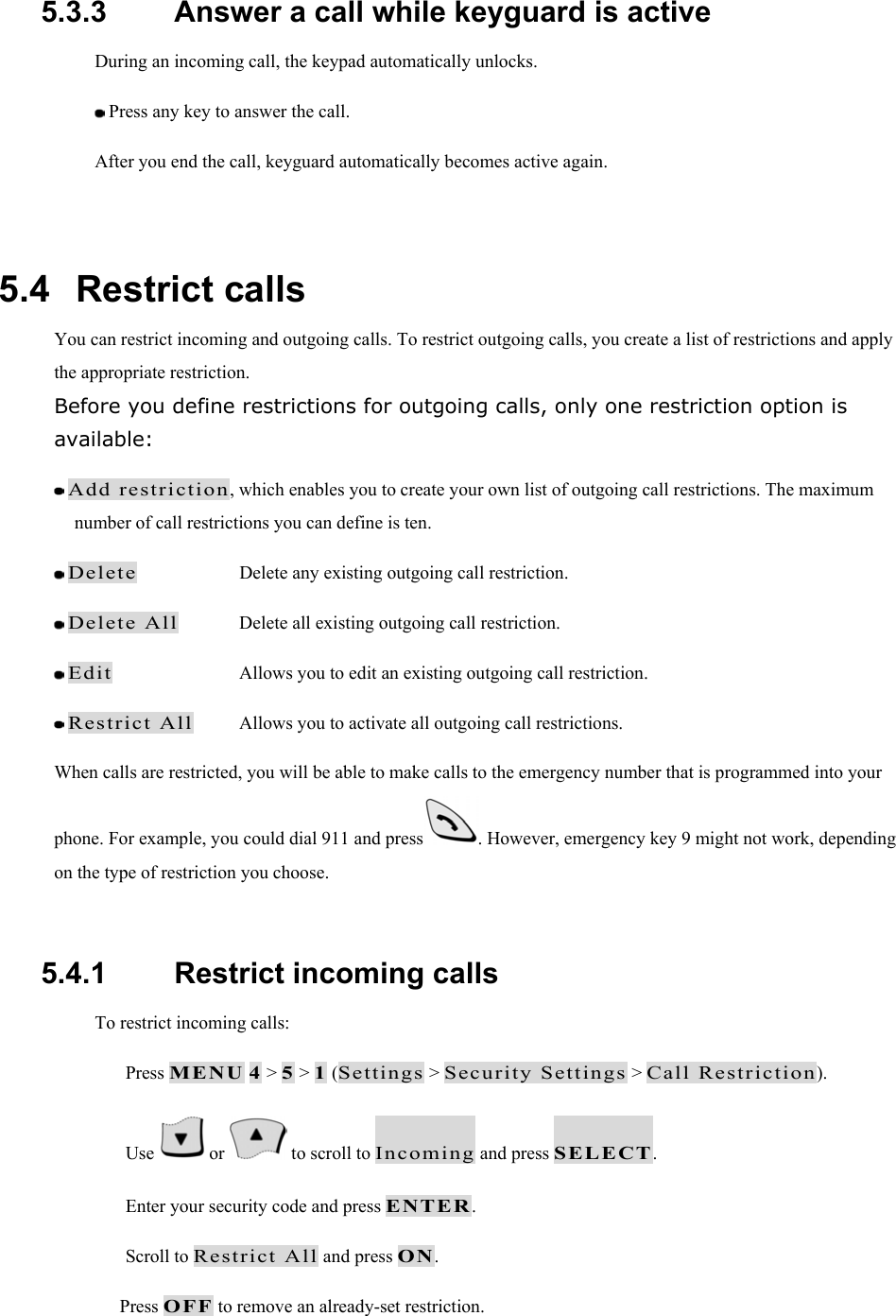 5.3.3   Answer a call while keyguard is active During an incoming call, the keypad automatically unlocks.  Press any key to answer the call. After you end the call, keyguard automatically becomes active again.  5.4   Restrict calls You can restrict incoming and outgoing calls. To restrict outgoing calls, you create a list of restrictions and apply the appropriate restriction. Before you define restrictions for outgoing calls, only one restriction option is available:  Add restriction, which enables you to create your own list of outgoing call restrictions. The maximum number of call restrictions you can define is ten.  Delete    Delete any existing outgoing call restriction.  Delete All  Delete all existing outgoing call restriction.  Edit    Allows you to edit an existing outgoing call restriction.  Restrict All  Allows you to activate all outgoing call restrictions.   When calls are restricted, you will be able to make calls to the emergency number that is programmed into your phone. For example, you could dial 911 and press . However, emergency key 9 might not work, depending on the type of restriction you choose.  5.4.1   Restrict incoming calls To restrict incoming calls:   Press MENU 4 > 5 > 1 (Settings > Security Settings > Call Restriction).   Use   or   to scroll to Incoming and press SELECT.   Enter your security code and press ENTER.   Scroll to Restrict All and press ON. Press OFF to remove an already-set restriction. 