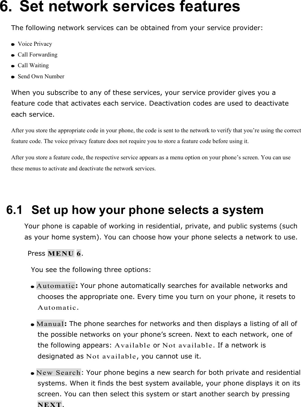 6.  Set network services features The following network services can be obtained from your service provider:  Voice Privacy  Call Forwarding  Call Waiting  Send Own Number When you subscribe to any of these services, your service provider gives you a feature code that activates each service. Deactivation codes are used to deactivate each service. After you store the appropriate code in your phone, the code is sent to the network to verify that you&rsquo;re using the correct feature code. The voice privacy feature does not require you to store a feature code before using it. After you store a feature code, the respective service appears as a menu option on your phone&rsquo;s screen. You can use these menus to activate and deactivate the network services.  6.1   Set up how your phone selects a system Your phone is capable of working in residential, private, and public systems (such as your home system). You can choose how your phone selects a network to use.  Press MENU 6. You see the following three options:  Automatic: Your phone automatically searches for available networks and chooses the appropriate one. Every time you turn on your phone, it resets to Automatic.  Manual: The phone searches for networks and then displays a listing of all of the possible networks on your phone&rsquo;s screen. Next to each network, one of the following appears: Available or Not available. If a network is designated as Not available, you cannot use it.  New Search: Your phone begins a new search for both private and residential systems. When it finds the best system available, your phone displays it on its screen. You can then select this system or start another search by pressing NEXT. 