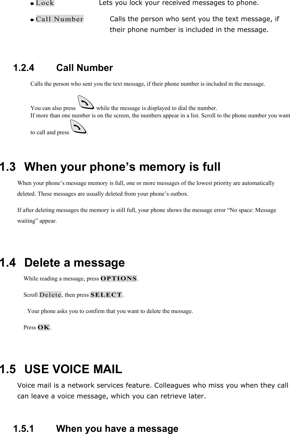  Lock    Lets you lock your received messages to phone.  Call Number Calls the person who sent you the text message, if their phone number is included in the message.  1.2.4   Call Number Calls the person who sent you the text message, if their phone number is included in the message. You can also press   while the message is displayed to dial the number. If more than one number is on the screen, the numbers appear in a list. Scroll to the phone number you want to call and press .  1.3   When your phone&rsquo;s memory is full When your phone&rsquo;s message memory is full, one or more messages of the lowest priority are automatically deleted. These messages are usually deleted from your phone&rsquo;s outbox. If after deleting messages the memory is still full, your phone shows the message error &ldquo;No space: Message waiting&rdquo; appear.  1.4   Delete a message  While reading a message, press OPTIONS.  Scroll Delete, then press SELECT. Your phone asks you to confirm that you want to delete the message.  Press OK.  1.5   USE VOICE MAIL Voice mail is a network services feature. Colleagues who miss you when they call can leave a voice message, which you can retrieve later.  1.5.1   When you have a message 