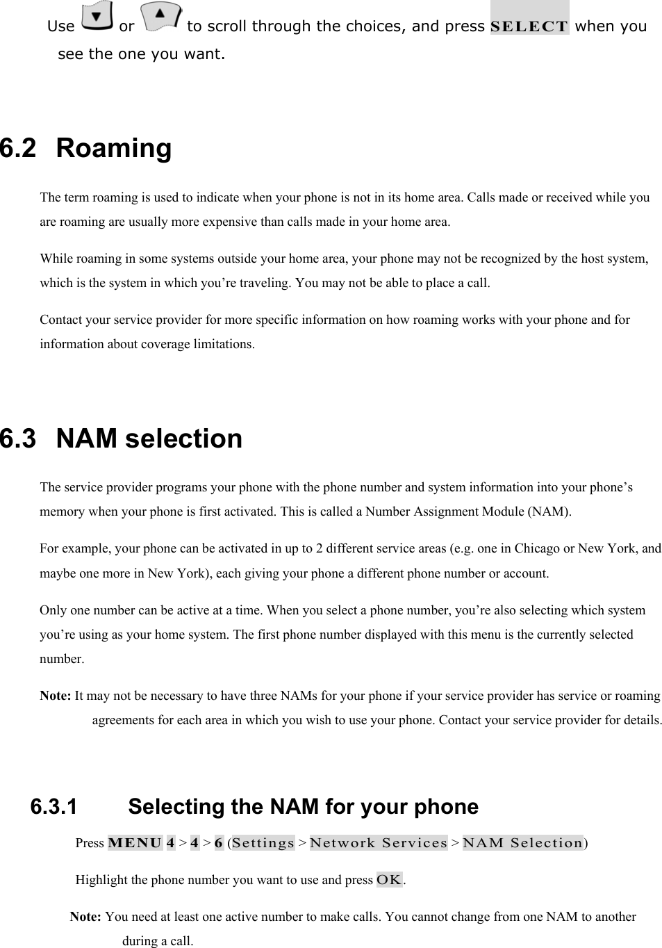  Use   or   to scroll through the choices, and press SELECT when you see the one you want.  6.2   Roaming The term roaming is used to indicate when your phone is not in its home area. Calls made or received while you are roaming are usually more expensive than calls made in your home area. While roaming in some systems outside your home area, your phone may not be recognized by the host system, which is the system in which you&rsquo;re traveling. You may not be able to place a call. Contact your service provider for more specific information on how roaming works with your phone and for information about coverage limitations.  6.3   NAM selection The service provider programs your phone with the phone number and system information into your phone&rsquo;s memory when your phone is first activated. This is called a Number Assignment Module (NAM). For example, your phone can be activated in up to 2 different service areas (e.g. one in Chicago or New York, and maybe one more in New York), each giving your phone a different phone number or account. Only one number can be active at a time. When you select a phone number, you&rsquo;re also selecting which system you&rsquo;re using as your home system. The first phone number displayed with this menu is the currently selected number. Note: It may not be necessary to have three NAMs for your phone if your service provider has service or roaming agreements for each area in which you wish to use your phone. Contact your service provider for details.  6.3.1   Selecting the NAM for your phone  Press MENU 4 > 4 > 6 (Settings > Network Services > NAM Selection)  Highlight the phone number you want to use and press OK. Note: You need at least one active number to make calls. You cannot change from one NAM to another during a call. 