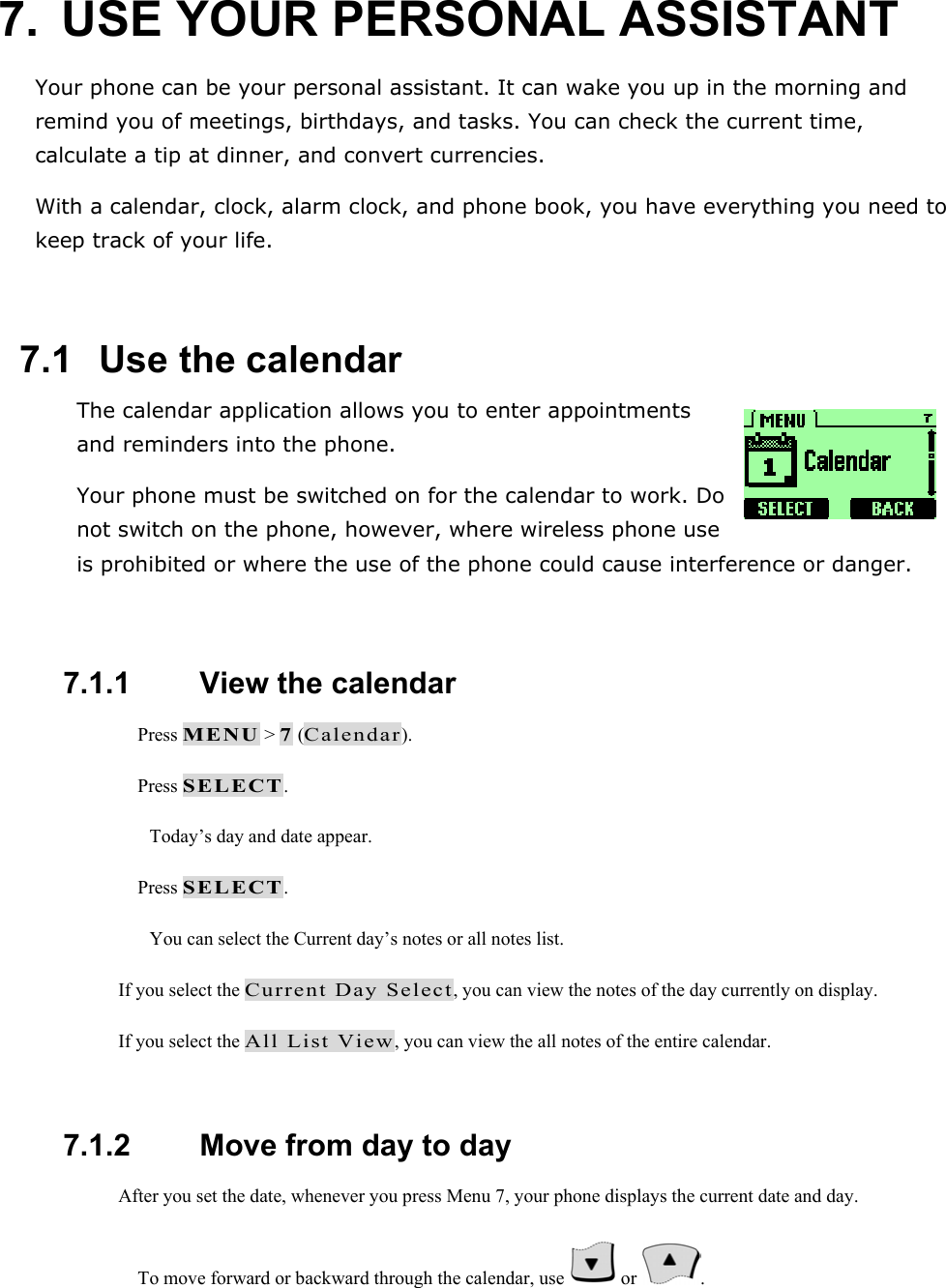 7.  USE YOUR PERSONAL ASSISTANT Your phone can be your personal assistant. It can wake you up in the morning and remind you of meetings, birthdays, and tasks. You can check the current time, calculate a tip at dinner, and convert currencies. With a calendar, clock, alarm clock, and phone book, you have everything you need to keep track of your life.  7.1   Use the calendar The calendar application allows you to enter appointments and reminders into the phone. Your phone must be switched on for the calendar to work. Do not switch on the phone, however, where wireless phone use is prohibited or where the use of the phone could cause interference or danger.  7.1.1   View the calendar  Press MENU > 7 (Calendar).  Press SELECT. Today&rsquo;s day and date appear.  Press SELECT. You can select the Current day&rsquo;s notes or all notes list. If you select the Current Day Select, you can view the notes of the day currently on display. If you select the All List View, you can view the all notes of the entire calendar.  7.1.2   Move from day to day After you set the date, whenever you press Menu 7, your phone displays the current date and day.  To move forward or backward through the calendar, use   or  . 