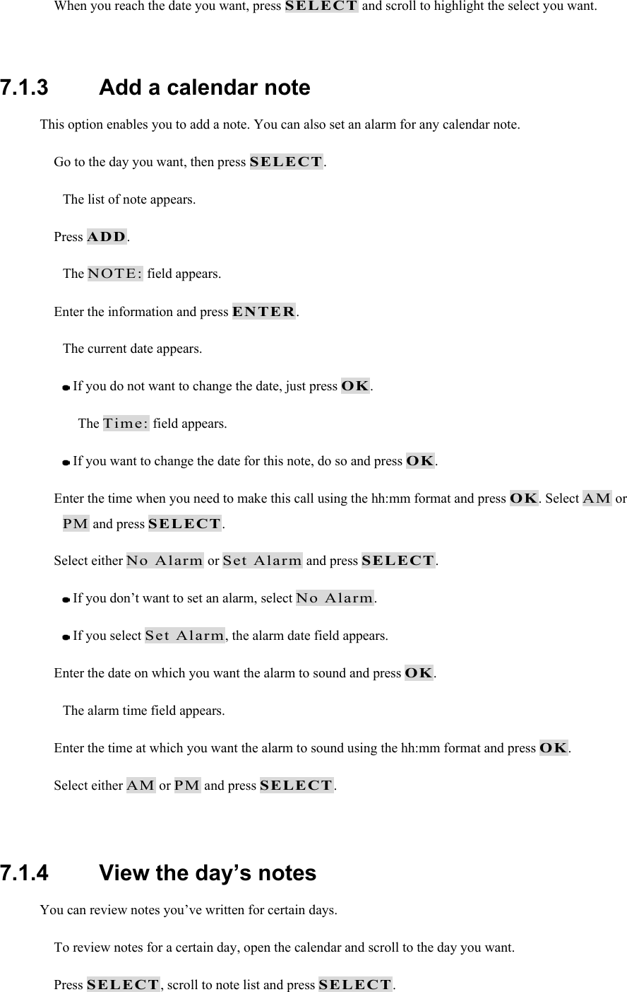  When you reach the date you want, press SELECT and scroll to highlight the select you want.  7.1.3   Add a calendar note This option enables you to add a note. You can also set an alarm for any calendar note.  Go to the day you want, then press SELECT. The list of note appears.  Press ADD. The NOTE: field appears.  Enter the information and press ENTER. The current date appears.  If you do not want to change the date, just press OK. The Time: field appears.  If you want to change the date for this note, do so and press OK.  Enter the time when you need to make this call using the hh:mm format and press OK. Select AM or PM and press SELECT.  Select either No Alarm or Set Alarm and press SELECT.  If you don&rsquo;t want to set an alarm, select No Alarm.  If you select Set Alarm, the alarm date field appears.  Enter the date on which you want the alarm to sound and press OK. The alarm time field appears.  Enter the time at which you want the alarm to sound using the hh:mm format and press OK.  Select either AM or PM and press SELECT.  7.1.4   View the day&rsquo;s notes You can review notes you&rsquo;ve written for certain days.  To review notes for a certain day, open the calendar and scroll to the day you want.  Press SELECT, scroll to note list and press SELECT. 