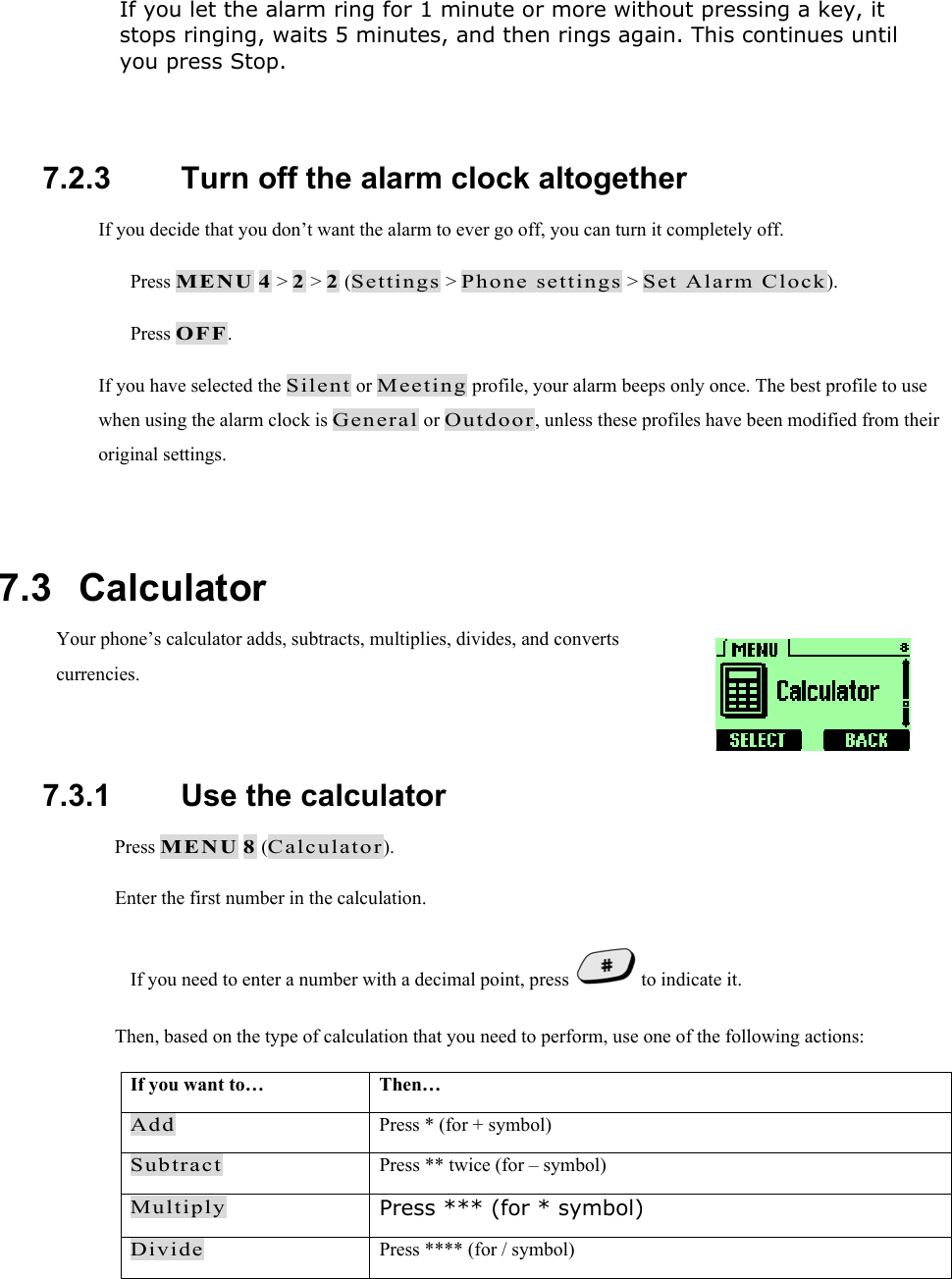 If you let the alarm ring for 1 minute or more without pressing a key, it stops ringing, waits 5 minutes, and then rings again. This continues until you press Stop.  7.2.3   Turn off the alarm clock altogether If you decide that you don&rsquo;t want the alarm to ever go off, you can turn it completely off.   Press MENU 4 > 2 > 2 (Settings > Phone settings > Set Alarm Clock).   Press OFF. If you have selected the Silent or Meeting profile, your alarm beeps only once. The best profile to use when using the alarm clock is General or Outdoor, unless these profiles have been modified from their original settings.  7.3   Calculator Your phone&rsquo;s calculator adds, subtracts, multiplies, divides, and converts currencies.  7.3.1   Use the calculator  Press MENU 8 (Calculator).  Enter the first number in the calculation. If you need to enter a number with a decimal point, press   to indicate it.  Then, based on the type of calculation that you need to perform, use one of the following actions: If you want to&hellip;  Then&hellip; Add  Press * (for + symbol) Subtract  Press ** twice (for &ndash; symbol) Multiply Press *** (for * symbol) Divide  Press **** (for / symbol)  