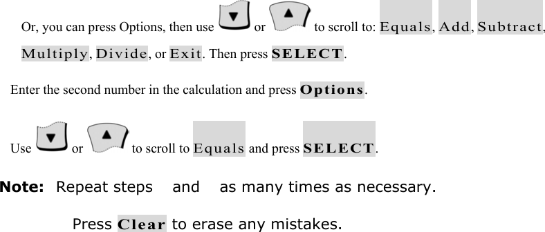Or, you can press Options, then use   or   to scroll to: Equals, Add, Subtract, Multiply, Divide, or Exit. Then press SELECT.  Enter the second number in the calculation and press Options.  Use   or   to scroll to Equals and press SELECT. Note: Repeat steps  and  as many times as necessary. Press Clear to erase any mistakes. 