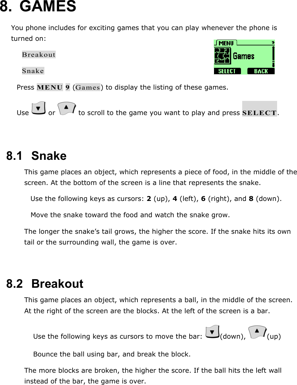 8. GAMES You phone includes for exciting games that you can play whenever the phone is turned on: Breakout Snake  Press MENU 9 (Games) to display the listing of these games.  Use   or   to scroll to the game you want to play and press SELECT.  8.1   Snake This game places an object, which represents a piece of food, in the middle of the screen. At the bottom of the screen is a line that represents the snake.  Use the following keys as cursors: 2 (up), 4 (left), 6 (right), and 8 (down).  Move the snake toward the food and watch the snake grow. The longer the snake&rsquo;s tail grows, the higher the score. If the snake hits its own tail or the surrounding wall, the game is over.  8.2   Breakout This game places an object, which represents a ball, in the middle of the screen. At the right of the screen are the blocks. At the left of the screen is a bar.   Use the following keys as cursors to move the bar:  (down),  (up)   Bounce the ball using bar, and break the block. The more blocks are broken, the higher the score. If the ball hits the left wall instead of the bar, the game is over.  