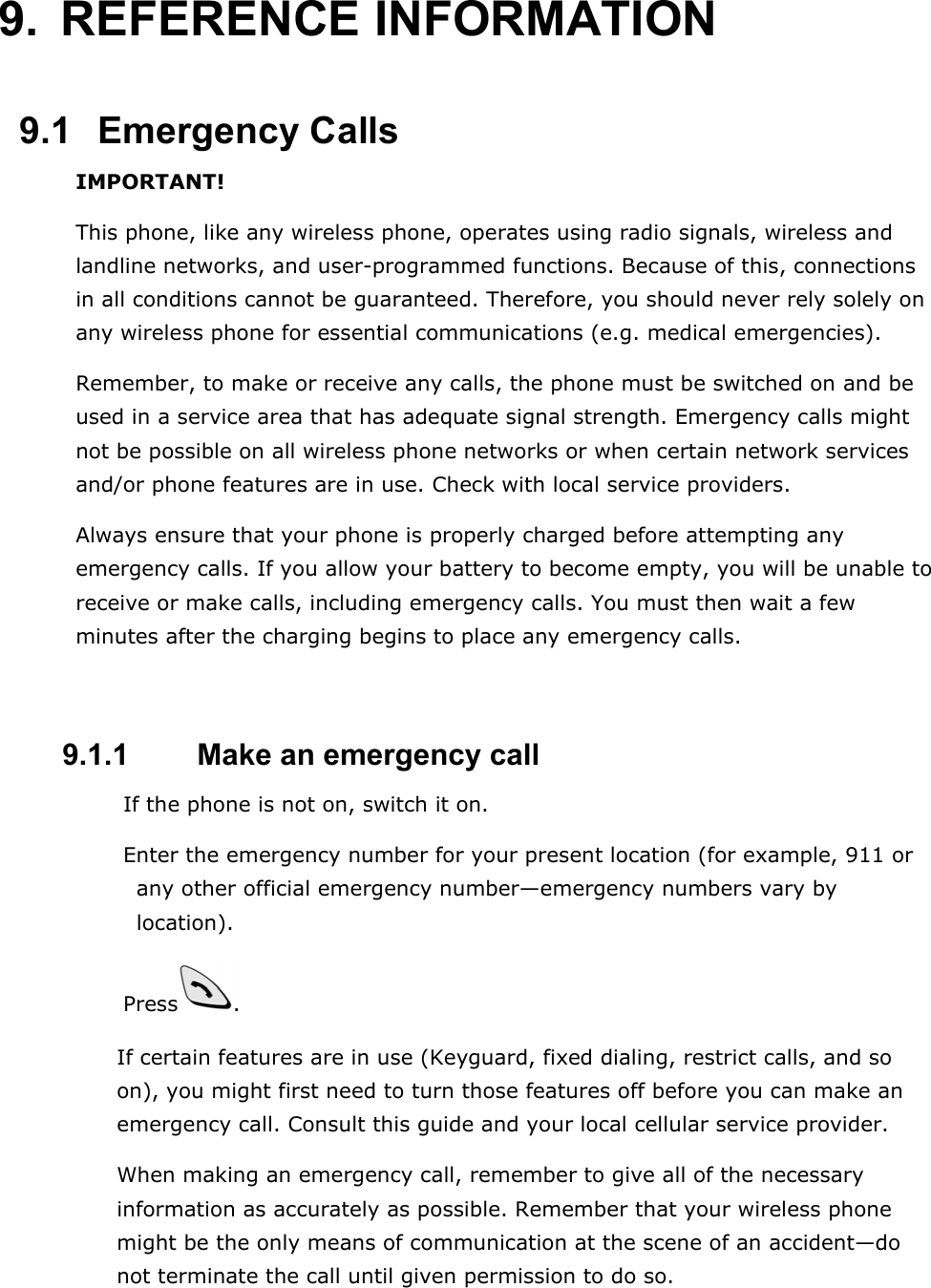 9. REFERENCE INFORMATION  9.1   Emergency Calls IMPORTANT! This phone, like any wireless phone, operates using radio signals, wireless and landline networks, and user-programmed functions. Because of this, connections in all conditions cannot be guaranteed. Therefore, you should never rely solely on any wireless phone for essential communications (e.g. medical emergencies). Remember, to make or receive any calls, the phone must be switched on and be used in a service area that has adequate signal strength. Emergency calls might not be possible on all wireless phone networks or when certain network services and/or phone features are in use. Check with local service providers. Always ensure that your phone is properly charged before attempting any emergency calls. If you allow your battery to become empty, you will be unable to receive or make calls, including emergency calls. You must then wait a few minutes after the charging begins to place any emergency calls.   9.1.1   Make an emergency call  If the phone is not on, switch it on.  Enter the emergency number for your present location (for example, 911 or any other official emergency number&mdash;emergency numbers vary by location).  Press . If certain features are in use (Keyguard, fixed dialing, restrict calls, and so on), you might first need to turn those features off before you can make an emergency call. Consult this guide and your local cellular service provider. When making an emergency call, remember to give all of the necessary information as accurately as possible. Remember that your wireless phone might be the only means of communication at the scene of an accident&mdash;do not terminate the call until given permission to do so. 