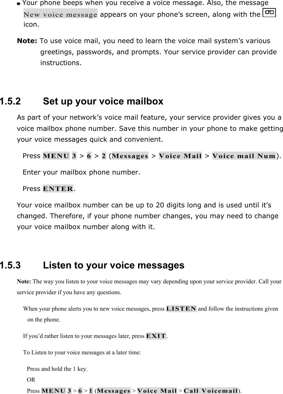  Your phone beeps when you receive a voice message. Also, the message New voice message appears on your phone&rsquo;s screen, along with the   icon. Note: To use voice mail, you need to learn the voice mail system&rsquo;s various greetings, passwords, and prompts. Your service provider can provide instructions.  1.5.2   Set up your voice mailbox As part of your network&rsquo;s voice mail feature, your service provider gives you a voice mailbox phone number. Save this number in your phone to make getting your voice messages quick and convenient.  Press MENU 3 > 6 > 2 (Messages > Voice Mail > Voice mail Num).  Enter your mailbox phone number.  Press ENTER. Your voice mailbox number can be up to 20 digits long and is used until it&rsquo;s changed. Therefore, if your phone number changes, you may need to change your voice mailbox number along with it.  1.5.3   Listen to your voice messages Note: The way you listen to your voice messages may vary depending upon your service provider. Call your service provider if you have any questions.  When your phone alerts you to new voice messages, press LISTEN and follow the instructions given on the phone.  If you&rsquo;d rather listen to your messages later, press EXIT.  To Listen to your voice messages at a later time: Press and hold the 1 key. OR Press MENU 3 > 6 > 1 (Messages > Voice Mail > Call Voicemail).  