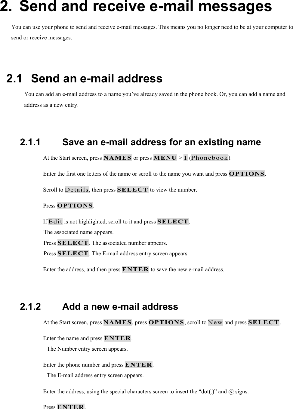 2.  Send and receive e-mail messages You can use your phone to send and receive e-mail messages. This means you no longer need to be at your computer to send or receive messages.  2.1   Send an e-mail address You can add an e-mail address to a name you&rsquo;ve already saved in the phone book. Or, you can add a name and address as a new entry.  2.1.1   Save an e-mail address for an existing name  At the Start screen, press NAMES or press MENU > 1 (Phonebook).  Enter the first one letters of the name or scroll to the name you want and press OPTIONS.  Scroll to Details, then press SELECT to view the number.  Press OPTIONS.  If Edit is not highlighted, scroll to it and press SELECT. The associated name appears. Press SELECT. The associated number appears. Press SELECT. The E-mail address entry screen appears.  Enter the address, and then press ENTER to save the new e-mail address.  2.1.2   Add a new e-mail address  At the Start screen, press NAMES, press OPTIONS, scroll to New and press SELECT.  Enter the name and press ENTER. The Number entry screen appears.  Enter the phone number and press ENTER. The E-mail address entry screen appears.  Enter the address, using the special characters screen to insert the &ldquo;dot(.)&rdquo; and @ signs.  Press ENTER. 