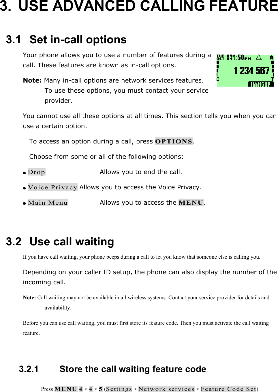 3.  USE ADVANCED CALLING FEATURE  3.1   Set in-call options Your phone allows you to use a number of features during a call. These features are known as in-call options.  Note: Many in-call options are network services features. To use these options, you must contact your service provider. You cannot use all these options at all times. This section tells you when you can use a certain option.  To access an option during a call, press OPTIONS.  Choose from some or all of the following options:  Drop      Allows you to end the call.  Voice Privacy Allows you to access the Voice Privacy.  Main Menu    Allows you to access the MENU.  3.2   Use call waiting If you have call waiting, your phone beeps during a call to let you know that someone else is calling you. Depending on your caller ID setup, the phone can also display the number of the incoming call. Note: Call waiting may not be available in all wireless systems. Contact your service provider for details and availability. Before you can use call waiting, you must first store its feature code. Then you must activate the call waiting feature.  3.2.1   Store the call waiting feature code  Press MENU 4 > 4 > 5 (Settings > Network services > Feature Code Set). 